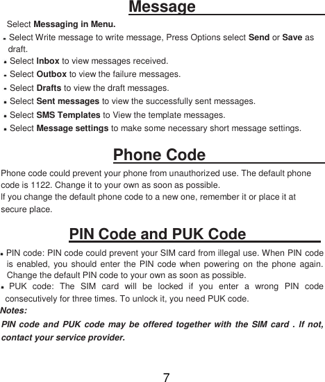 Message   Select Messaging in Menu.   Select Write message to write message, Press Options select Send or Save as draft.   Select lnbox to view messages received.   Select Outbox to view the failure messages.   Select Drafts to view the draft messages.   Select Sent messages to view the successfully sent messages.   Select SMS Templates to View the template messages.   Select Message settings to make some necessary short message settings.     Phone Code   Phone code could prevent your phone from unauthorized use. The default phone code is 1122. Change it to your own as soon as possible.  lf you change the default phone code to a new one, remember it or place it at secure place.  PIN Code and PUK Code    PIN code: PIN code could prevent your SIM card from illegal use. When PIN code is  enabled, you  should enter  the  PIN code when  powering  on  the phone  again. Change the default PIN code to your own as soon as possible.   PUK  code:  The  SIM  card  will  be  locked  if  you  enter  a  wrong  PIN  code consecutively for three times. To unlock it, you need PUK code. Notes:  PIN code  and PUK code  may be  offered together with  the SIM card  . lf not, contact your service provider.  7 