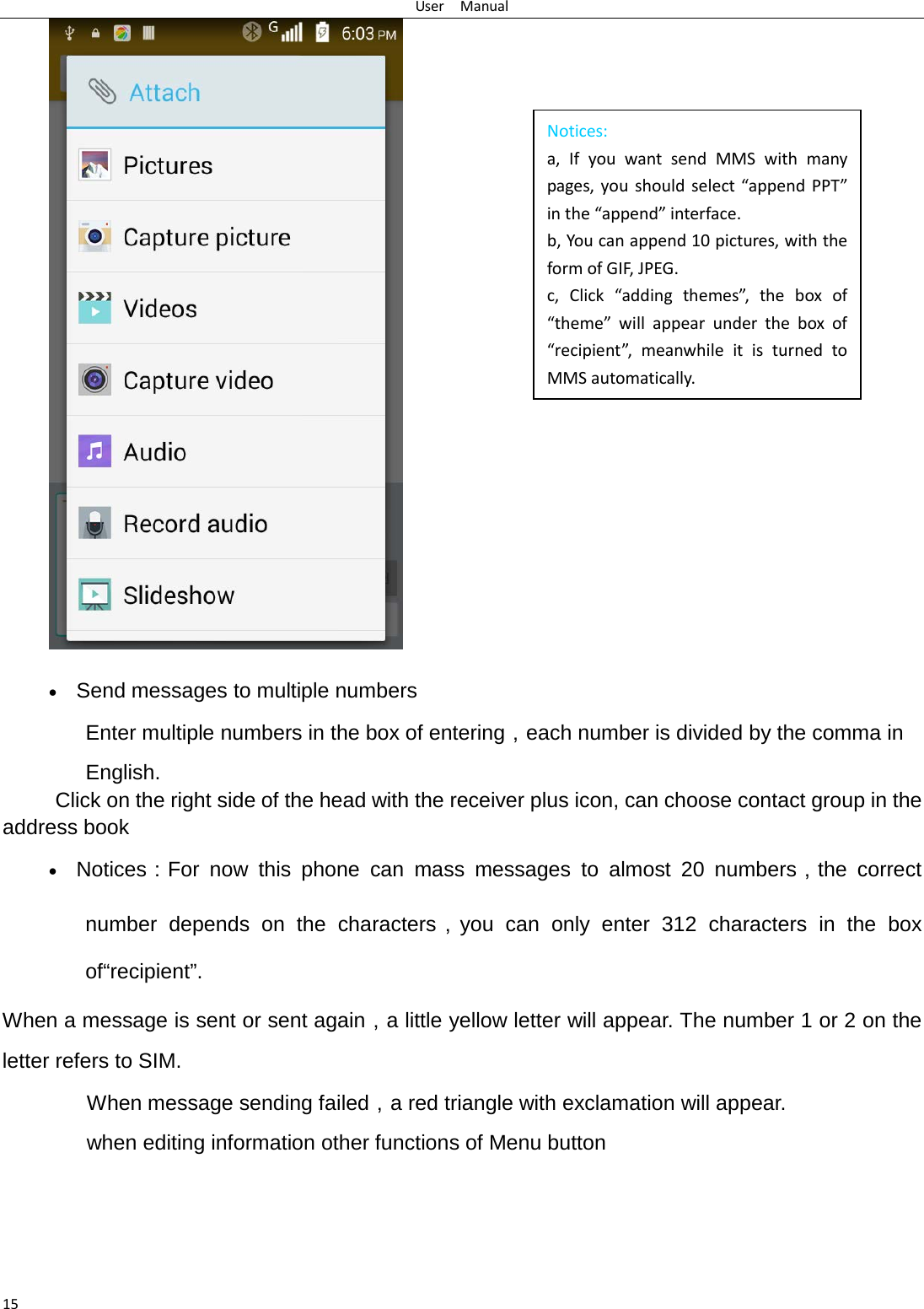 User  Manual 15 Notices: a, If you want send MMS with many pages, you should select “append PPT” in the “append” interface. b, You can append 10 pictures, with the form of GIF, JPEG.   c, Click “adding themes”, the box of “theme” will appear under the box of “recipient”, meanwhile it is turned to MMS automatically.    • Send messages to multiple numbers Enter multiple numbers in the box of entering，each number is divided by the comma in English. Click on the right side of the head with the receiver plus icon, can choose contact group in the address book   • Notices：For now this phone can mass messages to almost 20 numbers，the correct number depends on the characters，you can only enter 312 characters in the box of“recipient”. When a message is sent or sent again，a little yellow letter will appear. The number 1 or 2 on the letter refers to SIM.   When message sending failed，a red triangle with exclamation will appear.  when editing information other functions of Menu button      