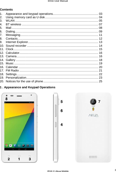 EK4e User Manual 3 2016 © Akua Mobile    Contents 1. Appearance and keypad operations..................................................... 03 2. Using memory card as U disk .............................................................. 04 3. WLAN ................................................................................................. 05 4.  BT wireless ......................................................................................... 07 5. Mail ..................................................................................................... 08 6. Dialing ................................................................................................. 09 7. Messaging........................................................................................... 11 8. Contacts .............................................................................................. 12 9. Internet Explorer .................................................................................. 13 10. Sound recorder ................................................................................... 14 11. Clock ................................................................................................... 15 12. Calculator ............................................................................................ 16 13. Camera ............................................................................................... 16 14. Gallery ................................................................................................ 18 15. Music .................................................................................................. 19 16. Calendar ............................................................................................. 20 17. FM Radio ............................................................................................ 21 18. Settings ............................................................................................... 22 19. Personalization .................................................................................... 23 20. Notices for the use of phone ................................................................ 25 1 . Appearance and Keypad Operations  