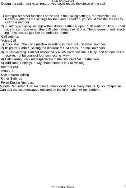 EK4e User Manual 10 2016 © Akua Mobile   During the call, more&gt;start record, you could record the dialog of the call.  1) settings&gt;set other functions of the call in the dialing settings, for example: Call Transfer– after all the settings finished and turned on, you could transfer the call to a certain number. 2) In settings&gt;dialing settings&gt;other dialing settings, open “call waiting”. After turned on, you can receive another call when already exist one, The answering and reject- ing functions are just like the ordinary phone. Call settings Voice Call 1) Voice Mail: The voice mailbox in setting in the input voicemail number. 2) IP prefix number: Setting the different of SIM cards IP prefix numbers 3) Call forwarding: Can set respectively a SIM card, the line is busy, and no one has to receive, not be connect four connecting  way 4) Call barring:  can set respectively to the SIM card call  restrictions 5) Additional Settings: a. My phone number b. Call waiting Internet call Account Use Internet calling Other Settings Fixed Dialing Numbers Minute Reminder: Turn on minute reminder at 50s of every minute. Quick Response: Can edit the text messages rejected by the information when  content. 