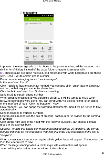 EK4e User Manual 10 2016 © Akua Mobile     7. Messaging                   Important: the message title of this phone is the phone number, will be reserved  in s similar for of dialog, instead of the usual folder structure. Messages with bluebackground are those received, and messages with white background are those sent. Send SMS to certain phone number Press home&gt;messaging, touch “new messages”. In the interface of “edit”: Click “recipient” box to start input method, you can also click “enter” box to start input method, in that way you can enter characters. Click the button of send from SIM to start sending. Send MMS to certain phone number When creating message, it was defaulted as SMS, it will be turned to MMS when following operations were done. You can send MMS via clicking “send” after editing. In the interface of “edit”, Click the button of  “+key”: Click “append”, you can spend the following attachments, then it will be turned to MMS automatically. Send messages to multiple numbers Enter multiple numbers in the box of entering, each number is divided by the comma in English. Click on the right side of the head with the receiver plus icon, can choose contact group in the address book Notices: For now this phone can mass messages to almost 20 numbers, the correct number depends on the characters, you can only enter 312 characters in the box of “recipient”. When a message is sent or sent again, a little yellow letter will appear. The number 1 or 2 on the letter refers to SIM. When message sending failed, a red triangle with exclamation will appear. when editing information other functions of Menu button  