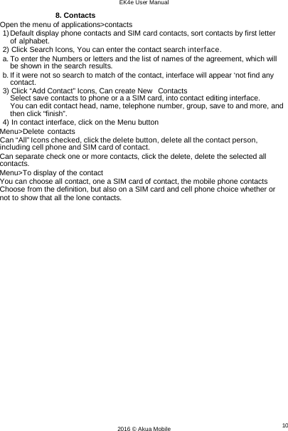 EK4e User Manual 10 2016 © Akua Mobile    8. Contacts Open the menu of applications&gt;contacts 1) Default display phone contacts and SIM card contacts, sort contacts by first letter of alphabet. 2) Click Search Icons, You can enter the contact search interface. a. To enter the Numbers or letters and the list of names of the agreement, which will be shown in the search results. b. If it were not so search to match of the contact, interface will appear ‘not find any contact. 3) Click “Add Contact” Icons, Can create New  Contacts Select save contacts to phone or a a SIM card, into contact editing interface. You can edit contact head, name, telephone number, group, save to and more, and then click “finish”. 4) In contact interface, click on the Menu button Menu&gt;Delete contacts Can “All” Icons checked, click the delete button, delete all the contact person, including cell phone and SIM card of contact. Can separate check one or more contacts, click the delete, delete the selected all contacts. Menu&gt;To display of the contact You can choose all contact, one a SIM card of contact, the mobile phone contacts Choose from the definition, but also on a SIM card and cell phone choice whether or not to show that all the lone contacts. 