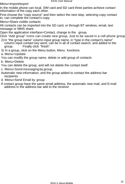 EK4e User Manual 10 2016 © Akua Mobile   Menu&gt;Import/export In the mobile phone can local, SIM card and SD card three parties achieve contact information of the copy each other. First choose the “copy source” and then select the next step, selecting copy contact to, can complete the contact’s copy. Menu&gt;Share visible contacts All contacts can be imported into the SD card, or through BT wireless, email, text message or MMS share Open the application interface&gt;Contact, change to the   group. Click “Add group” Icons can create new group, Just to be saved in a cell phone group 2) In “the group name” column input group name, in “type in the contact’s name” column input contact key word, can be in all of contact search, and added to the group. Finally click “finish”. 3) In a group, click on the Menu button, Menu  functions a. Menu&gt;Update You can modify the group name, delete or add group of contacts b. Menu&gt;Delete You can delete the group, and will not delete the contact itself. c. Menu&gt;Send messaging by group. Automatic new information, and the group added to contact the address bar recipients d. Menu&gt;Send Email by group If contact group have the same email address, the automatic new mail, and E-mail address in the address bar add to the receiver 
