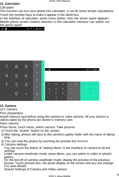 EK4e User Manual 10 2016 © Akua Mobile   12. Calculator Calculator This function can turn your phone into calculator, it can do some simple calculations. Touch the number keys to make it appear in the blank box. In the interface of calculator, press menu button, then the senior panel appears. Mobile phone screen rotation direction in the calculator interface can switch out the senior panel   13. Camera 13.1 camera Prior preparation Install memory card before using the camera or video camera. All your photos or videos taken by the phone are stored in memory card. Open camera Press home, touch menu, select camera. Take pictures 1) Touch the “shutter” button on the screen. 2) After taking, photos will save to the camera’s galley folder with the name of taking time. 3) You can view the photos by touching the preview box button. 4) Camera settings You can touch the button of “setting Menu” in the interface of camera to do the settings Under camera viewfinder mode, press Menu, you can switch to video or photos’ gallery. On the bot left of camera viewfinder mode, display the preview of the previous picture. Touch preview box, the photo display on full screen and you can enlarge  it to view details. Shared Settings of Camera and Video camera 