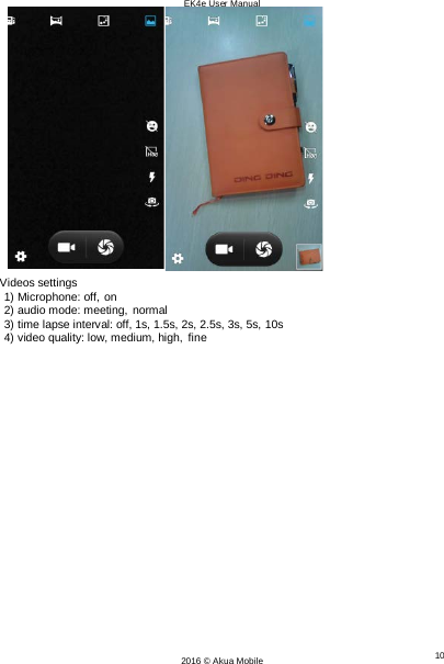 EK4e User Manual 10 2016 © Akua Mobile      Videos settings 1) Microphone: off, on 2) audio mode: meeting, normal 3) time lapse interval: off, 1s, 1.5s, 2s, 2.5s, 3s, 5s, 10s 4) video quality: low, medium, high, fine 