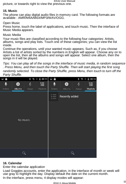 EK4e User Manual 10 2016 © Akua Mobile   picture, or towards right to view the previous one.  15. Music The phone can play digital audio files in memory card. The following formats are available : AMR/M4A/MIDI/MP3/WAV/OGG. Open Music Press home, touch the label of applications, and touch music. Then the interface of Music Media appears. Music Media Your music files are classified according to the following four categories: Artists, albums, songs and play lists. Touch one of these categories; you can view the list inside. Continue the operations, until your wanted music appears. Such as, if you choose Artists a list of artists sorted by the numbers in English will appear. Choose any on to open the list, then all the albums and songs will appear. Select one album, then the songs in it will be played. Tips: You can play all of the songs in the interface of music media, in random sequence . Press Menu, and then touch the Party Shuffle. Then will start playing the first song randomly selected. To close the Party Shuffle, press Menu, then touch to turn off the Party Shuffle.   16. Calendar Enter the calendar application Load Goggles accounts, enter the application, in the interface of month or week will use gray to highlight the day. Display default the date on the current month. In the interface, press menu, 4 display modes will appear: 