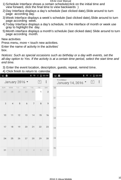 EK4e User Manual 10 2016 © Akua Mobile   1) Schedule Interface shows a certain schedule(click on the initial time and view forward, click the final time to view backwards  ) 2) Day Interface displays a day’s schedule (last clicked date),Slide around to turn page  according day. 3) Week Interface displays a week’s schedule (last clicked date),Slide around to turn page according week. 4) Today Interface displays a day’s schedule, In the interface of month or week use gray to highlight the day. 5) Month interface displays a month’s schedule (last clicked date) Slide around to turn page according month. New activities Press menu, more &lt; touch new activities. Enter the name of activity in the activities’ box. Notices: Such as special occasions such as birthday or a day with events, set the all-day option to Yes. If the activity is at a certain time period, select the start time and end time. 3) Enter the event location, description, guests, repeat, remind time. 4) Click finish to return to calendar.         