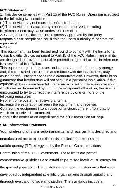 EK4e User Manual 10 2016 © Akua Mobile    FCC Statement 1. This device complies with Part 15 of the FCC Rules. Operation is subject to the following two conditions: (1) This device may not cause harmful interference. (2) This device must accept any interference received, including interference that may cause undesired operation. 2. Changes or modifications not expressly approved by the party responsible for compliance could void the user&apos;s authority to operate the equipment. NOTE:  This equipment has been tested and found to comply with the limits for a Class B digital device, pursuant to Part 15 of the FCC Rules. These limits are designed to provide reasonable protection against harmful interference in a residential installation. This equipment generates uses and can radiate radio frequency energy and, if not installed and used in accordance with the instructions, may cause harmful interference to radio communications. However, there is no guarantee that interference will not occur in a particular installation. If this equipment does cause harmful interference to radio or television reception, which can be determined by turning the equipment off and on, the user is encouraged to try to correct the interference by one or more of the following measures: Reorient or relocate the receiving antenna. Increase the separation between the equipment and receiver. Connect the equipment into an outlet on a circuit different from that to which the receiver is connected.  Consult the dealer or an experienced radio/TV technician for help.  SAR Information Statement Your wireless phone is a radio transmitter and receiver. It is designed and manufactured not to exceed the emission limits for exposure to radiofrequency (RF) energy set by the Federal Communications Commission of the U.S. Government. These limits are part of comprehensive guidelines and establish permitted levels of RF energy for the general population. The guidelines are based on standards that were developed by independent scientific organizations through periodic and thorough evaluation of scientific studies. The standards include a 
