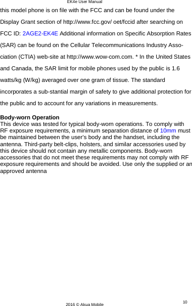 EK4e User Manual 10 2016 © Akua Mobile   this model phone is on file with the FCC and can be found under the Display Grant section of http://www.fcc.gov/ oet/fccid after searching on  FCC ID: 2AGE2-EK4E Additional information on Specific Absorption Rates (SAR) can be found on the Cellular Telecommunications Industry Asso-ciation (CTIA) web-site at http://www.wow-com.com. * In the United States and Canada, the SAR limit for mobile phones used by the public is 1.6 watts/kg (W/kg) averaged over one gram of tissue. The standard incorporates a sub-stantial margin of safety to give additional protection for the public and to account for any variations in measurements.  Body-worn Operation This device was tested for typical body-worn operations. To comply with RF exposure requirements, a minimum separation distance of 10mm must be maintained between the user’s body and the handset, including the antenna. Third-party belt-clips, holsters, and similar accessories used by this device should not contain any metallic components. Body-worn accessories that do not meet these requirements may not comply with RF exposure requirements and should be avoided. Use only the supplied or an approved antenna