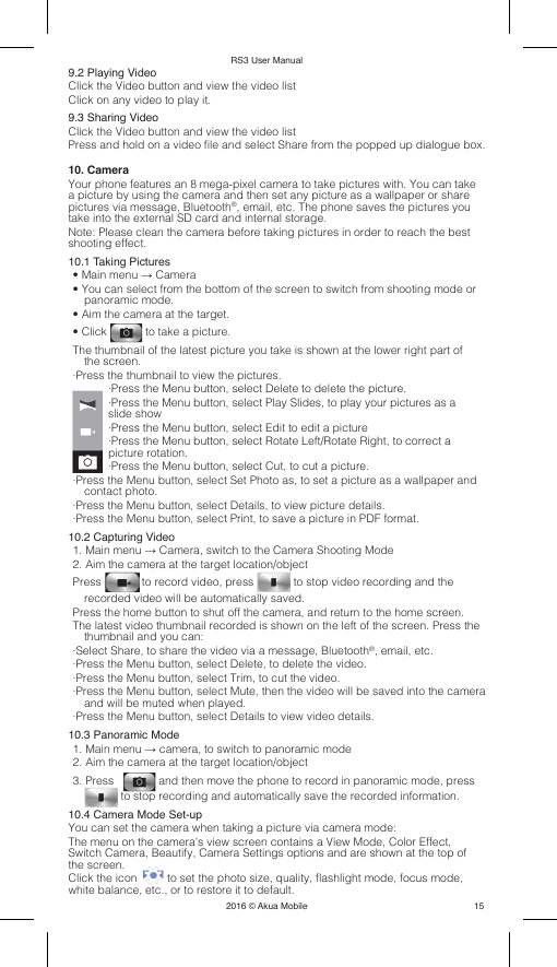 RS3 User Manual2016 © Akua Mobile159.2 Playing VideoClick the Video button and view the video listClick on any video to play it.9.3 Sharing VideoClick the Video button and view the video listPress and hold on a video le and select Share from the popped up dialogue box.10. CameraYour phone features an 8 mega-pixel camera to take pictures with. You can take a picture by using the camera and then set any picture as a wallpaper or share pictures via message, Bluetooth®, email, etc. The phone saves the pictures you take into the external SD card and internal storage.Note: Please clean the camera before taking pictures in order to reach the best shooting effect. 10.1 Taking Pictures• Main menu → Camera• You can select from the bottom of the screen to switch from shooting mode or panoramic mode.• Aim the camera at the target.• Click   to take a picture.The thumbnail of the latest picture you take is shown at the lower right part of the screen.·Press the thumbnail to view the pictures.·Press the Menu button, select Delete to delete the picture.·Press the Menu button, select Play Slides, to play your pictures as a slide show·Press the Menu button, select Edit to edit a picture·Press the Menu button, select Rotate Left/Rotate Right, to correct a picture rotation.·Press the Menu button, select Cut, to cut a picture.·Press the Menu button, select Set Photo as, to set a picture as a wallpaper and contact photo.·Press the Menu button, select Details, to view picture details.·Press the Menu button, select Print, to save a picture in PDF format.10.2 Capturing Video1. Main menu → Camera, switch to the Camera Shooting Mode2. Aim the camera at the target location/objectPress   to record video, press   to stop video recording and the recorded video will be automatically saved.Press the home button to shut off the camera, and return to the home screen.The latest video thumbnail recorded is shown on the left of the screen. Press the thumbnail and you can:·Select Share, to share the video via a message, Bluetooth®, email, etc.·Press the Menu button, select Delete, to delete the video.·Press the Menu button, select Trim, to cut the video.·Press the Menu button, select Mute, then the video will be saved into the camera and will be muted when played.·Press the Menu button, select Details to view video details.10.3 Panoramic Mode1. Main menu → camera, to switch to panoramic mode2. Aim the camera at the target location/object3. Press     and then move the phone to record in panoramic mode, press  to stop recording and automatically save the recorded information.10.4 Camera Mode Set-upYou can set the camera when taking a picture via camera mode:The menu on the camera’s view screen contains a View Mode, Color Effect, Switch Camera, Beautify, Camera Settings options and are shown at the top of the screen.Click the icon   to set the photo size, quality, ashlight mode, focus mode, white balance, etc., or to restore it to default.
