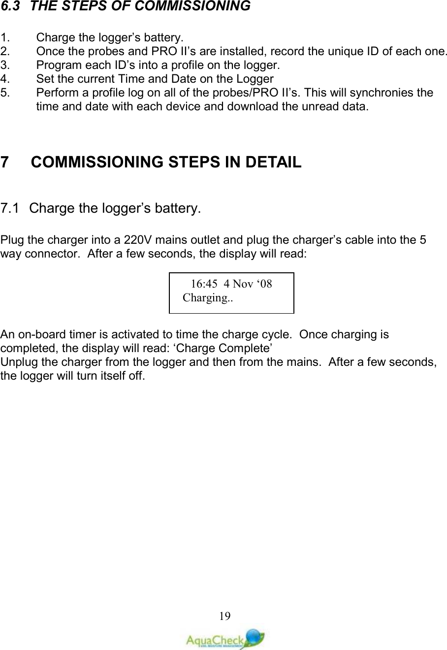   19  6.3  THE STEPS OF COMMISSIONING  1.  Charge the logger’s battery. 2.  Once the probes and PRO II’s are installed, record the unique ID of each one. 3.  Program each ID’s into a profile on the logger. 4.  Set the current Time and Date on the Logger 5.  Perform a profile log on all of the probes/PRO II’s. This will synchronies the time and date with each device and download the unread data.   7    COMMISSIONING STEPS IN DETAIL  7.1  Charge the logger’s battery.  Plug the charger into a 220V mains outlet and plug the charger’s cable into the 5 way connector.  After a few seconds, the display will read:  An on-board timer is activated to time the charge cycle.  Once charging is completed, the display will read: ‘Charge Complete’ Unplug the charger from the logger and then from the mains.  After a few seconds, the logger will turn itself off. 16:45  4 Nov ‘08    Charging.. 