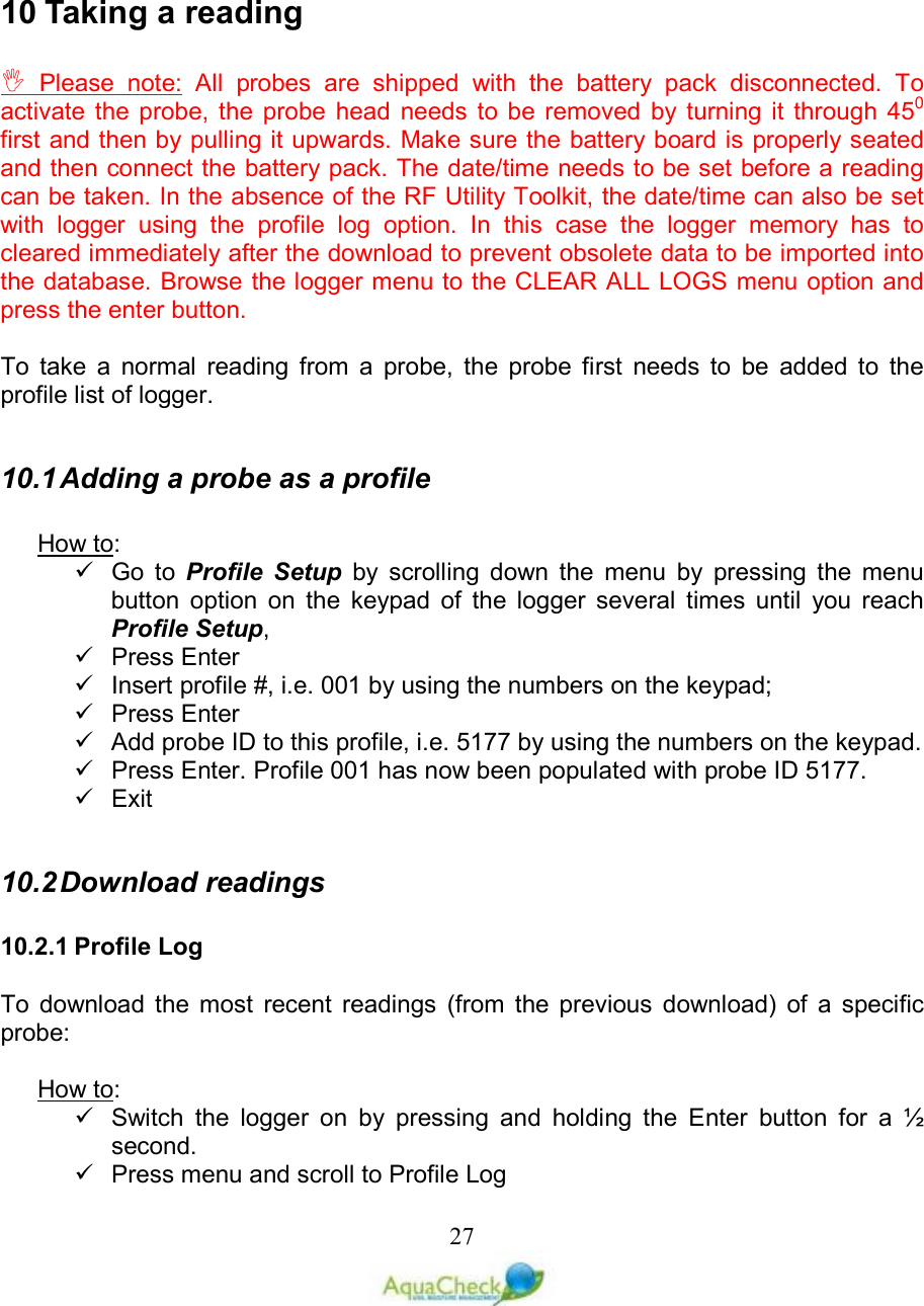   27   10 Taking a reading   Please  note:  All  probes  are  shipped  with  the  battery  pack  disconnected.  To activate the  probe,  the  probe  head  needs  to be removed  by  turning it  through  450 first and then by pulling it upwards. Make sure the battery board is properly seated and then connect the battery pack. The date/time needs to be set before a reading can be taken. In the absence of the RF Utility Toolkit, the date/time can also be set with  logger  using  the  profile  log  option.  In  this  case  the  logger  memory  has  to cleared immediately after the download to prevent obsolete data to be imported into the database. Browse the logger menu to the CLEAR ALL LOGS menu option and press the enter button.  To  take  a  normal  reading  from  a  probe,  the  probe  first  needs  to  be  added  to  the profile list of logger.   10.1 Adding a probe as a profile  How to:    Go  to  Profile  Setup  by  scrolling  down  the  menu  by  pressing  the  menu button  option  on  the  keypad  of  the  logger  several  times  until  you  reach Profile Setup,    Press Enter   Insert profile #, i.e. 001 by using the numbers on the keypad;   Press Enter    Add probe ID to this profile, i.e. 5177 by using the numbers on the keypad.   Press Enter. Profile 001 has now been populated with probe ID 5177.   Exit  10.2 Download readings  10.2.1 Profile Log  To  download  the  most  recent  readings  (from  the  previous  download)  of  a  specific probe:  How to:   Switch  the  logger  on  by  pressing  and  holding  the  Enter  button  for  a  ½ second.   Press menu and scroll to Profile Log  