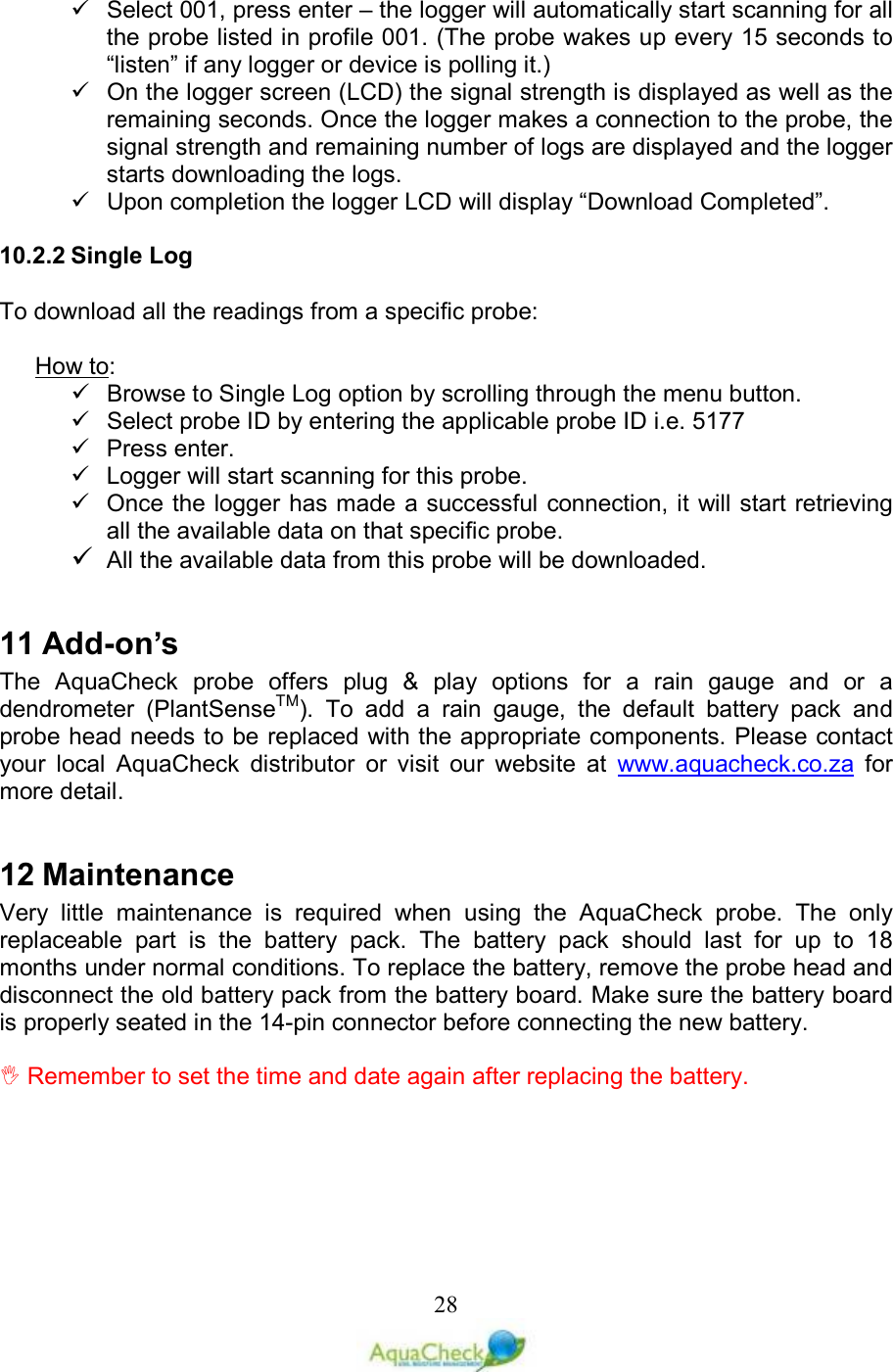   28  Select 001, press enter – the logger will automatically start scanning for all the probe listed in profile 001. (The probe wakes up every 15 seconds to “listen” if any logger or device is polling it.)   On the logger screen (LCD) the signal strength is displayed as well as the remaining seconds. Once the logger makes a connection to the probe, the signal strength and remaining number of logs are displayed and the logger starts downloading the logs.   Upon completion the logger LCD will display “Download Completed”.  10.2.2 Single Log  To download all the readings from a specific probe:  How to:   Browse to Single Log option by scrolling through the menu button.   Select probe ID by entering the applicable probe ID i.e. 5177   Press enter.   Logger will start scanning for this probe.   Once the logger has made a successful connection, it will start retrieving all the available data on that specific probe.  All the available data from this probe will be downloaded.  11 Add-on’s The  AquaCheck  probe  offers  plug  &amp;  play  options  for  a  rain  gauge  and  or  a dendrometer  (PlantSenseTM).  To  add  a  rain  gauge,  the  default  battery  pack  and probe head needs to be replaced with the appropriate components. Please contact your  local  AquaCheck  distributor  or  visit  our  website  at  www.aquacheck.co.za  for more detail.  12 Maintenance Very  little  maintenance  is  required  when  using  the  AquaCheck  probe.  The  only replaceable  part  is  the  battery  pack.  The  battery  pack  should  last  for  up  to  18 months under normal conditions. To replace the battery, remove the probe head and disconnect the old battery pack from the battery board. Make sure the battery board is properly seated in the 14-pin connector before connecting the new battery.    Remember to set the time and date again after replacing the battery. 