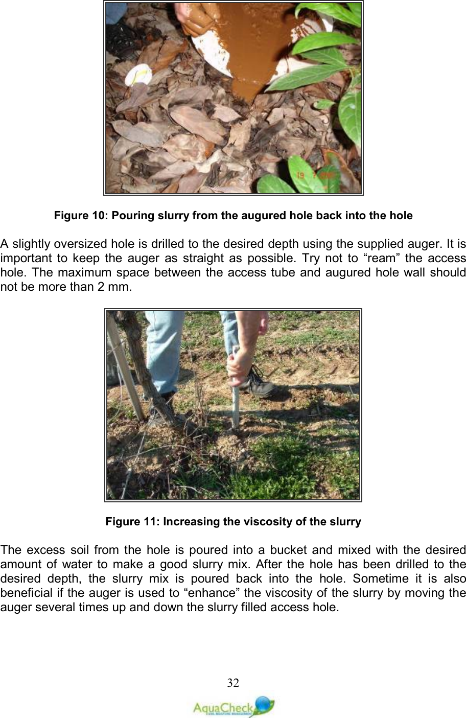   32  Figure 10: Pouring slurry from the augured hole back into the hole  A slightly oversized hole is drilled to the desired depth using the supplied auger. It is important  to  keep  the  auger  as  straight  as  possible.  Try  not  to  “ream”  the  access hole. The maximum space between the access tube and augured hole wall should not be more than 2 mm.     Figure 11: Increasing the viscosity of the slurry  The  excess  soil  from  the  hole  is  poured  into  a  bucket  and  mixed  with  the  desired amount of  water  to  make  a  good  slurry mix.  After the  hole  has  been  drilled to  the desired  depth,  the  slurry  mix  is  poured  back  into  the  hole.  Sometime  it  is  also beneficial if the auger is used to “enhance” the viscosity of the slurry by moving the auger several times up and down the slurry filled access hole.   