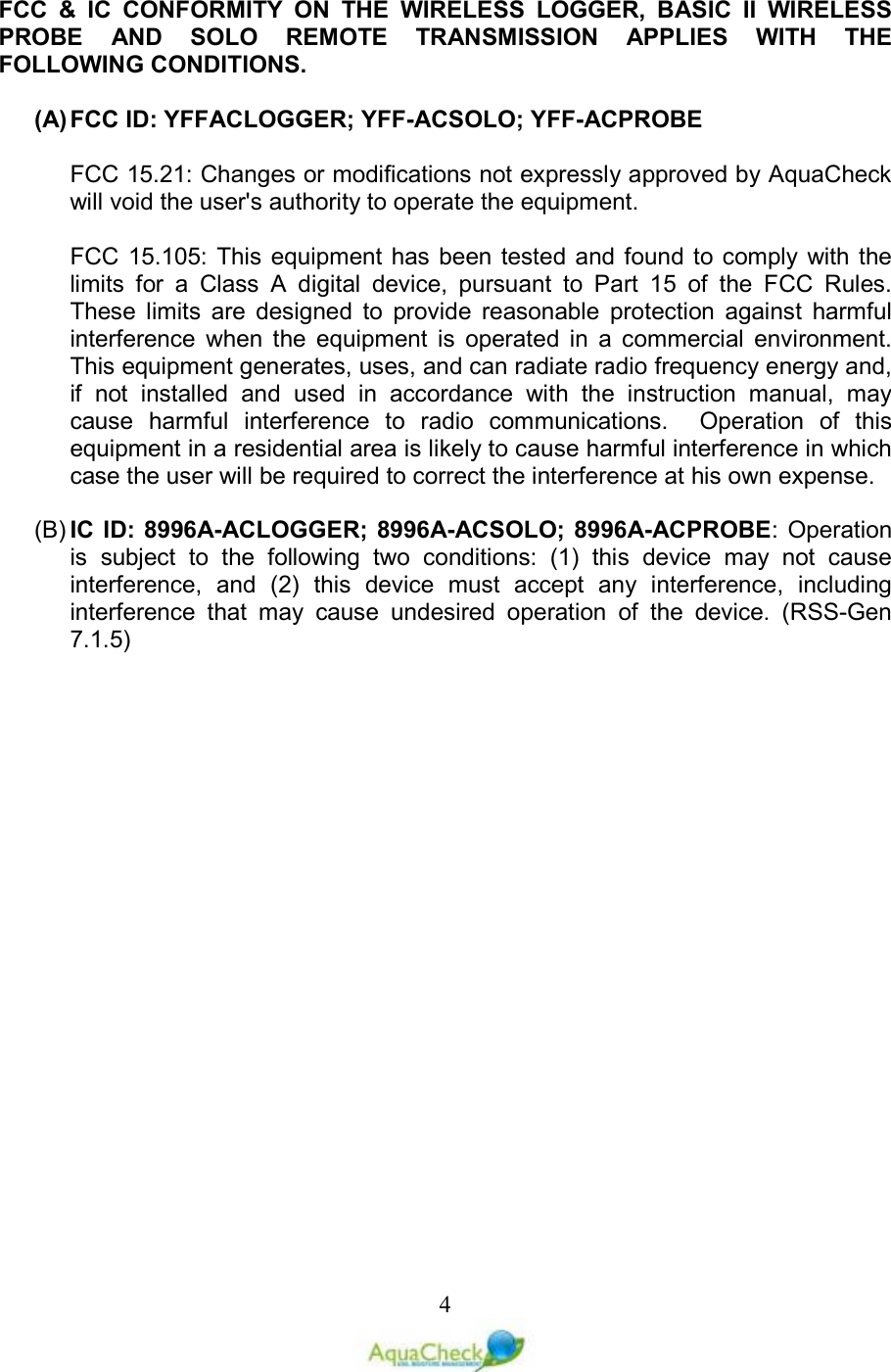   4FCC  &amp;  IC  CONFORMITY  ON  THE  WIRELESS  LOGGER,  BASIC  II  WIRELESS PROBE  AND  SOLO  REMOTE  TRANSMISSION  APPLIES  WITH  THE FOLLOWING CONDITIONS.  (A) FCC ID: YFFACLOGGER; YFF-ACSOLO; YFF-ACPROBE  FCC 15.21: Changes or modifications not expressly approved by AquaCheck will void the user&apos;s authority to operate the equipment.  FCC 15.105:  This  equipment has been tested and found to comply with the limits  for  a  Class  A  digital  device,  pursuant  to  Part  15  of  the  FCC  Rules.  These  limits  are  designed  to  provide  reasonable  protection  against  harmful interference  when  the  equipment  is  operated  in  a  commercial  environment.  This equipment generates, uses, and can radiate radio frequency energy and, if  not  installed  and  used  in  accordance  with  the  instruction  manual,  may cause  harmful  interference  to  radio  communications.    Operation  of  this equipment in a residential area is likely to cause harmful interference in which case the user will be required to correct the interference at his own expense.  (B) IC ID: 8996A-ACLOGGER; 8996A-ACSOLO; 8996A-ACPROBE: Operation is  subject  to  the  following  two  conditions:  (1)  this  device  may  not  cause interference,  and  (2)  this  device  must  accept  any  interference,  including interference  that  may  cause  undesired  operation  of  the  device.  (RSS-Gen 7.1.5)        