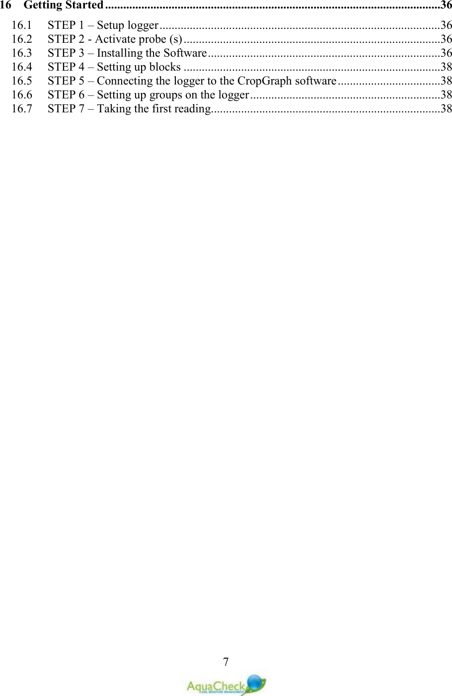   716 Getting Started ...............................................................................................................36 16.1 STEP 1 – Setup logger .............................................................................................36 16.2 STEP 2 - Activate probe (s) .....................................................................................36 16.3 STEP 3 – Installing the Software .............................................................................36 16.4 STEP 4 – Setting up blocks .....................................................................................38 16.5 STEP 5 – Connecting the logger to the CropGraph software ..................................38 16.6 STEP 6 – Setting up groups on the logger ...............................................................38 16.7 STEP 7 – Taking the first reading............................................................................38  