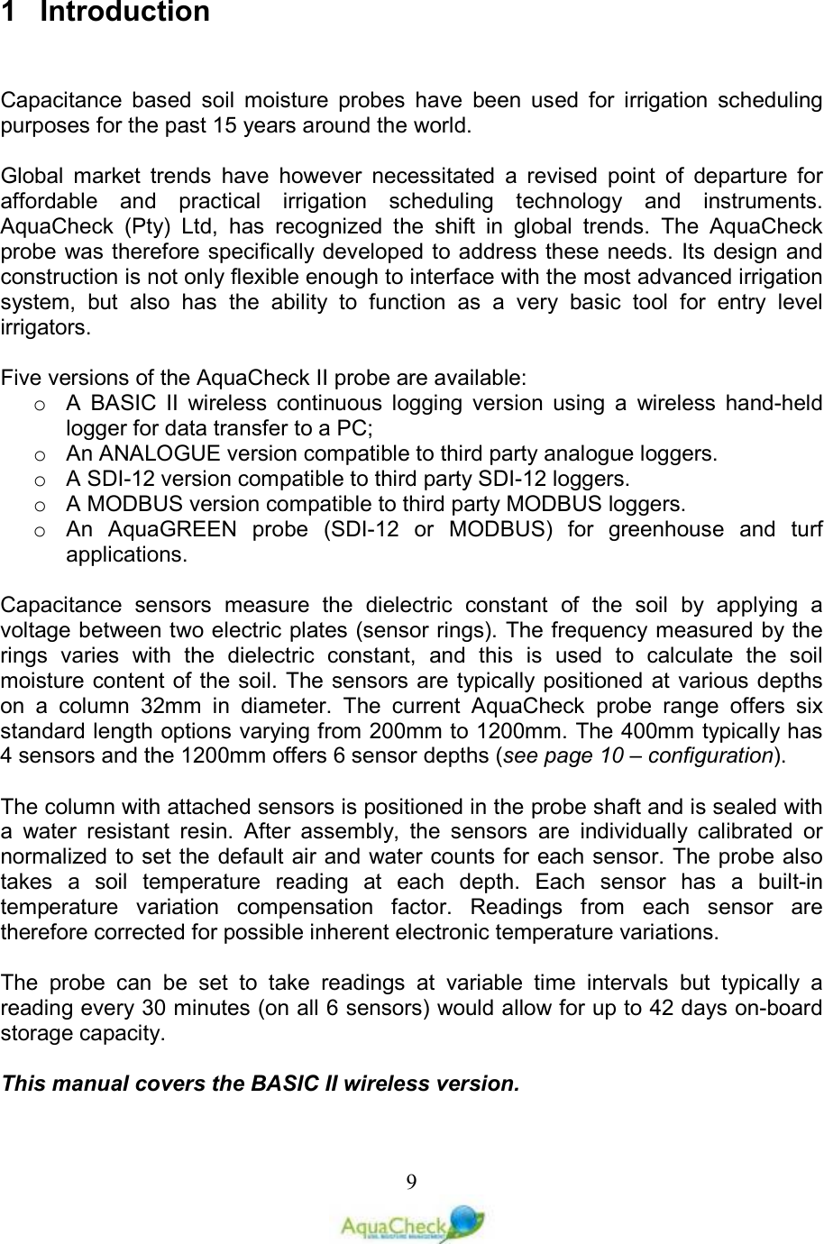   91  Introduction   Capacitance  based  soil  moisture  probes  have  been  used  for  irrigation  scheduling purposes for the past 15 years around the world.  Global  market  trends  have  however  necessitated  a  revised  point  of  departure  for affordable  and  practical  irrigation  scheduling  technology  and  instruments. AquaCheck  (Pty)  Ltd,  has  recognized  the  shift  in  global  trends.  The  AquaCheck probe was therefore specifically developed to address  these needs. Its design and construction is not only flexible enough to interface with the most advanced irrigation system,  but  also  has  the  ability  to  function  as  a  very  basic  tool  for  entry  level irrigators.  Five versions of the AquaCheck II probe are available:  o  A  BASIC  II  wireless  continuous  logging  version  using  a  wireless  hand-held logger for data transfer to a PC; o  An ANALOGUE version compatible to third party analogue loggers. o  A SDI-12 version compatible to third party SDI-12 loggers. o  A MODBUS version compatible to third party MODBUS loggers. o  An  AquaGREEN  probe  (SDI-12  or  MODBUS)  for  greenhouse  and  turf applications.  Capacitance  sensors  measure  the  dielectric  constant  of  the  soil  by  applying  a voltage between two electric plates (sensor rings). The frequency measured by the rings  varies  with  the  dielectric  constant,  and  this  is  used  to  calculate  the  soil moisture content of the soil.  The sensors are  typically positioned at various depths on  a  column  32mm  in  diameter.  The  current  AquaCheck  probe  range  offers  six standard length options varying from 200mm to 1200mm. The 400mm typically has 4 sensors and the 1200mm offers 6 sensor depths (see page 10 – configuration).  The column with attached sensors is positioned in the probe shaft and is sealed with a  water  resistant  resin.  After  assembly,  the  sensors  are  individually  calibrated  or normalized to set the default air and water counts for each sensor. The probe also takes  a  soil  temperature  reading  at  each  depth.  Each  sensor  has  a  built-in temperature  variation  compensation  factor.  Readings  from  each  sensor  are therefore corrected for possible inherent electronic temperature variations.   The  probe  can  be  set  to  take  readings  at  variable  time  intervals  but  typically  a reading every 30 minutes (on all 6 sensors) would allow for up to 42 days on-board storage capacity.  This manual covers the BASIC II wireless version. 