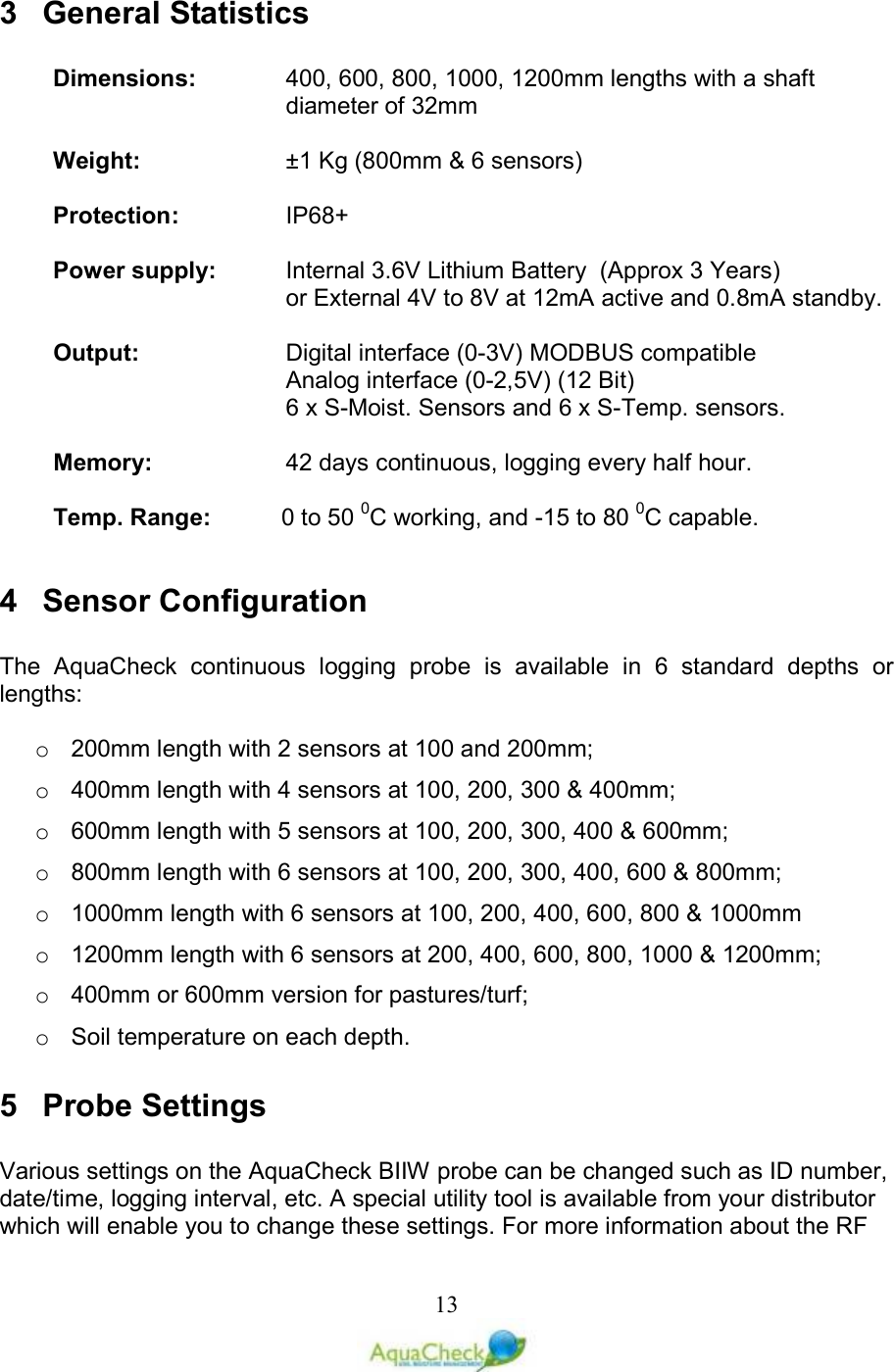   133  General Statistics  Dimensions:  400, 600, 800, 1000, 1200mm lengths with a shaft diameter of 32mm  Weight:     ±1 Kg (800mm &amp; 6 sensors)  Protection:    IP68+  Power supply:  Internal 3.6V Lithium Battery  (Approx 3 Years) or External 4V to 8V at 12mA active and 0.8mA standby.  Output:  Digital interface (0-3V) MODBUS compatible         Analog interface (0-2,5V) (12 Bit)  6 x S-Moist. Sensors and 6 x S-Temp. sensors.  Memory:  42 days continuous, logging every half hour.  Temp. Range:  0 to 50 0C working, and -15 to 80 0C capable.  4  Sensor Configuration  The  AquaCheck  continuous  logging  probe  is  available  in  6  standard  depths  or lengths:  o  200mm length with 2 sensors at 100 and 200mm; o  400mm length with 4 sensors at 100, 200, 300 &amp; 400mm; o  600mm length with 5 sensors at 100, 200, 300, 400 &amp; 600mm; o  800mm length with 6 sensors at 100, 200, 300, 400, 600 &amp; 800mm; o  1000mm length with 6 sensors at 100, 200, 400, 600, 800 &amp; 1000mm o  1200mm length with 6 sensors at 200, 400, 600, 800, 1000 &amp; 1200mm; o  400mm or 600mm version for pastures/turf; o  Soil temperature on each depth. 5  Probe Settings  Various settings on the AquaCheck BIIW probe can be changed such as ID number, date/time, logging interval, etc. A special utility tool is available from your distributor which will enable you to change these settings. For more information about the RF 