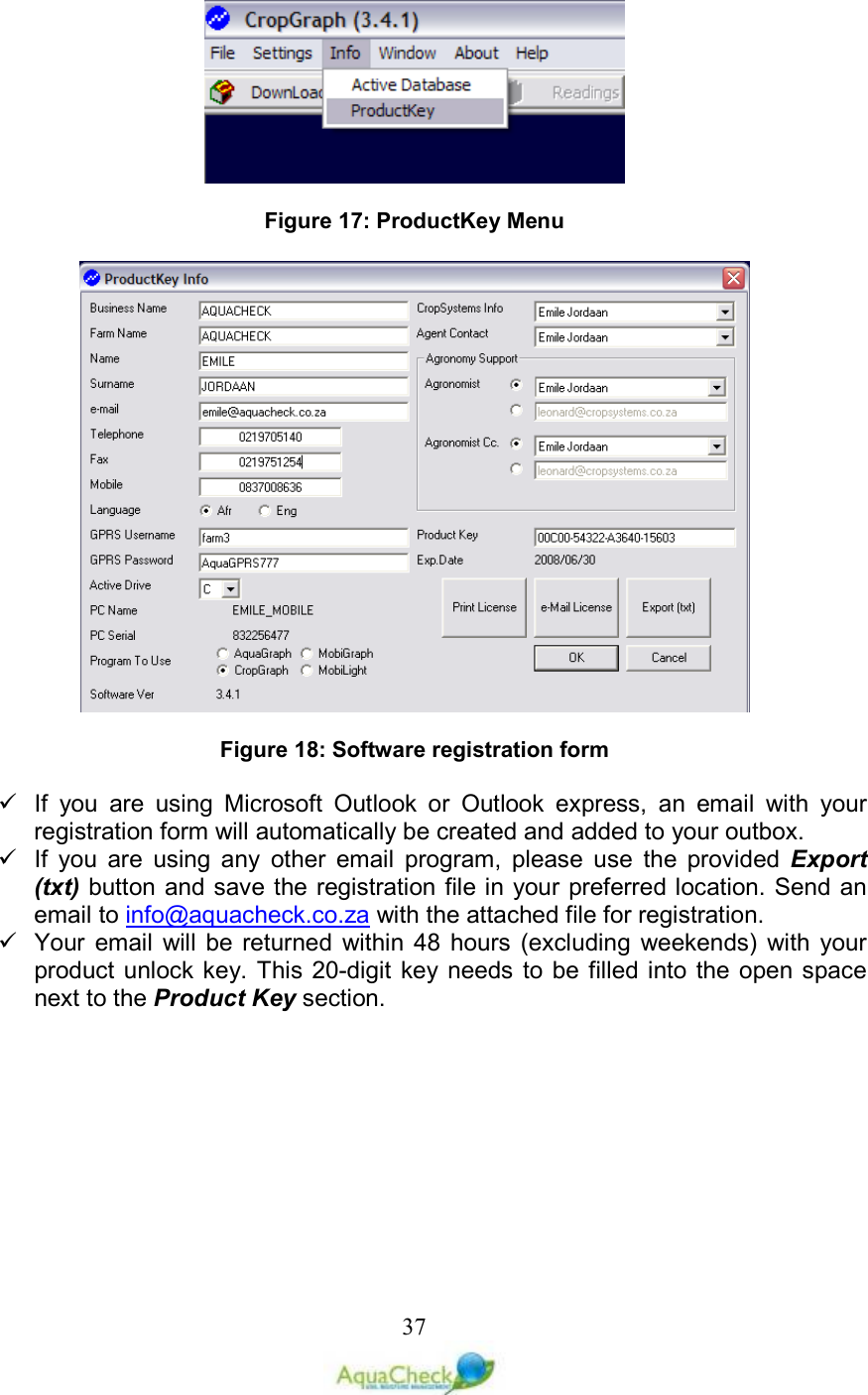   37   Figure 17: ProductKey Menu     Figure 18: Software registration form    If  you  are  using  Microsoft  Outlook  or  Outlook  express,  an  email  with  your registration form will automatically be created and added to your outbox.   If  you  are  using  any  other  email  program,  please  use  the  provided  Export (txt) button and save the registration file in your preferred location. Send an email to info@aquacheck.co.za with the attached file for registration.   Your  email  will  be  returned  within  48  hours  (excluding  weekends)  with  your product unlock key.  This 20-digit key needs  to  be filled into the open space next to the Product Key section.  