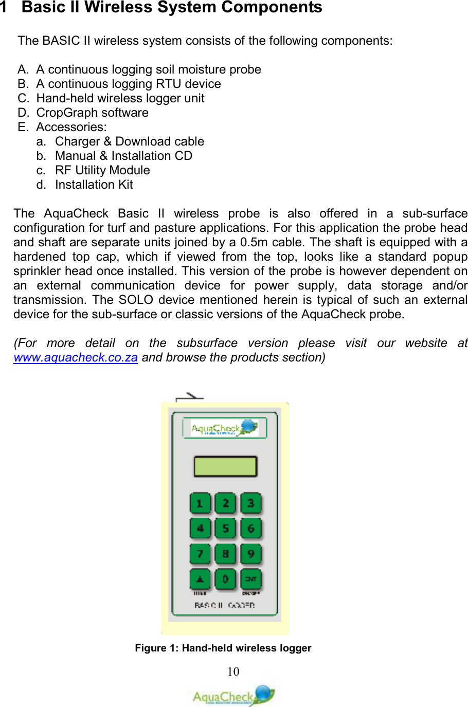   101  Basic II Wireless System Components  The BASIC II wireless system consists of the following components:  A.  A continuous logging soil moisture probe B.  A continuous logging RTU device C.  Hand-held wireless logger unit  D.  CropGraph software E.  Accessories: a.  Charger &amp; Download cable b.  Manual &amp; Installation CD c.  RF Utility Module d.  Installation Kit   The  AquaCheck  Basic  II  wireless  probe  is  also  offered  in  a  sub-surface configuration for turf and pasture applications. For this application the probe head and shaft are separate units joined by a 0.5m cable. The shaft is equipped with a hardened  top  cap,  which  if  viewed  from  the  top,  looks  like  a  standard  popup sprinkler head once installed. This version of the probe is however dependent on an  external  communication  device  for  power  supply,  data  storage  and/or transmission. The SOLO  device  mentioned  herein is  typical  of  such  an  external device for the sub-surface or classic versions of the AquaCheck probe.  (For  more  detail  on  the  subsurface  version  please  visit  our  website  at www.aquacheck.co.za and browse the products section)             Figure 1: Hand-held wireless logger 