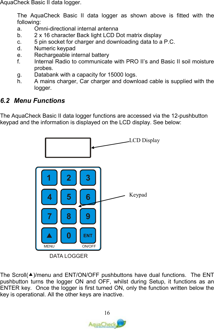   16AquaCheck Basic II data logger.  The  AquaCheck  Basic  II  data  logger  as  shown  above  is  fitted  with  the following: a.  Omni-directional internal antenna b.  2 x 16 character Back light LCD Dot matrix display c.  5 pin socket for charger and downloading data to a P.C. d.  Numeric keypad e.  Rechargeable internal battery f.  Internal Radio to communicate with PRO II’s and Basic II soil moisture probes. g.  Databank with a capacity for 15000 logs. h.  A mains charger, Car charger and download cable is supplied with the logger. 6.2  Menu Functions  The AquaCheck Basic II data logger functions are accessed via the 12-pushbutton keypad and the information is displayed on the LCD display. See below:    The Scroll()/menu and ENT/ON/OFF pushbuttons have dual functions.  The ENT pushbutton  turns  the  logger  ON  and  OFF,  whilst  during  Setup,  it  functions  as  an ENTER key.  Once the logger is first turned ON, only the function written below the key is operational. All the other keys are inactive.  1235674890ENTON/OFFMENUDATA LOGGERLCD Display Keypad 