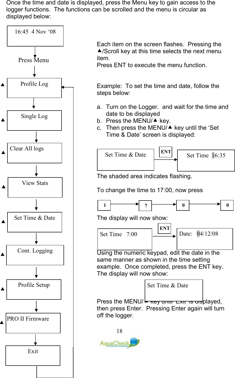   18Once the time and date is displayed, press the Menu key to gain access to the logger functions.  The functions can be scrolled and the menu is circular as displayed below:    Each item on the screen flashes.  Pressing the /Scroll key at this time selects the next menu item. Press ENT to execute the menu function.   Example:  To set the time and date, follow the steps below:  a.  Turn on the Logger.  and wait for the time and date to be displayed b.  Press the MENU/ key. c.  Then press the MENU/ key until the ‘Set Time &amp; Date’ screen is displayed:      The shaded area indicates flashing.  To change the time to 17:00, now press     The display will now show:     Using the numeric keypad, edit the date in the same manner as shown in the time setting example.  Once completed, press the ENT key.  The display will now show:    Press the MENU/ key until ‘Exit’ is displayed, then press Enter.  Pressing Enter again will turn off the logger.Set Time  16:35 Set Time &amp; Date ET 1  7  0  0 Set Time   7:00  Date:   04/12/08 ET Set Time &amp; Date Press Menu  Profile Log 16:45  4 Nov ‘08 Single Log   Clear All logs   View Stats   Set Time &amp; Date   Cont. Logging   Profile Setup   PRO II Firmware  Exit 