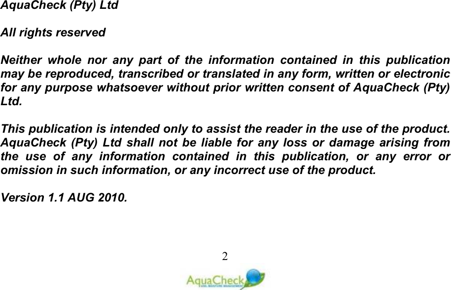   2                             AquaCheck (Pty) Ltd    All rights reserved  Neither  whole  nor  any  part  of  the  information  contained  in  this  publication may be reproduced, transcribed or translated in any form, written or electronic for any purpose whatsoever without prior written consent of AquaCheck (Pty) Ltd.  This publication is intended only to assist the reader in the use of the product. AquaCheck (Pty)  Ltd  shall  not  be  liable  for  any  loss or  damage  arising  from the  use  of  any  information  contained  in  this  publication,  or  any  error  or omission in such information, or any incorrect use of the product.  Version 1.1 AUG 2010.  