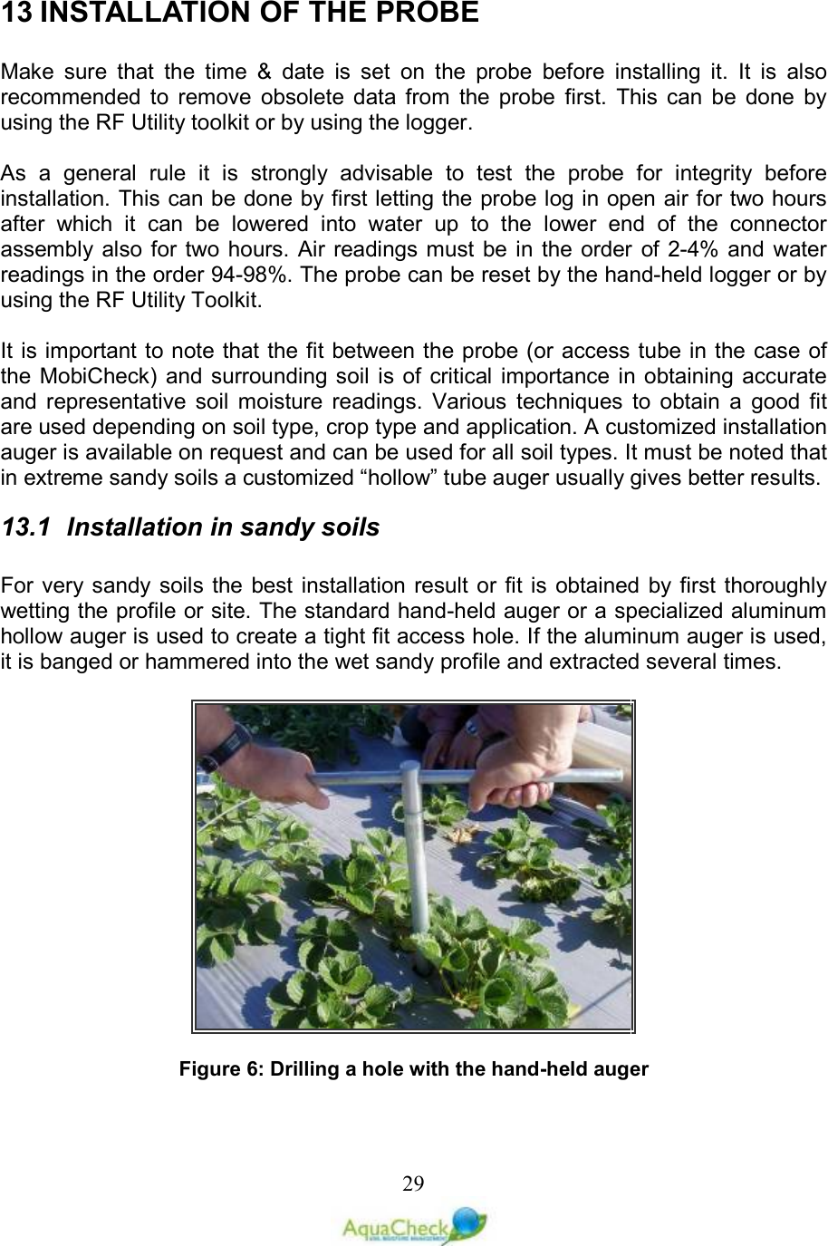   2913 INSTALLATION OF THE PROBE   Make  sure  that  the  time  &amp;  date  is  set  on  the  probe  before  installing  it.  It  is  also recommended  to  remove  obsolete  data  from  the  probe  first.  This  can  be  done  by using the RF Utility toolkit or by using the logger.  As  a  general  rule  it  is  strongly  advisable  to  test  the  probe  for  integrity  before installation. This can be done by first letting the probe log in open air for two hours after  which  it  can  be  lowered  into  water  up  to  the  lower  end  of  the  connector assembly also for  two  hours. Air readings must  be in  the  order  of 2-4% and  water readings in the order 94-98%. The probe can be reset by the hand-held logger or by using the RF Utility Toolkit.  It is important to note that the fit between the probe (or access tube in the case of the MobiCheck) and surrounding soil  is of critical importance in  obtaining accurate and  representative  soil  moisture  readings.  Various  techniques  to  obtain  a  good  fit are used depending on soil type, crop type and application. A customized installation auger is available on request and can be used for all soil types. It must be noted that in extreme sandy soils a customized “hollow” tube auger usually gives better results. 13.1  Installation in sandy soils  For very sandy soils  the best installation result  or fit is obtained  by first thoroughly wetting the profile or site. The standard hand-held auger or a specialized aluminum hollow auger is used to create a tight fit access hole. If the aluminum auger is used, it is banged or hammered into the wet sandy profile and extracted several times.     Figure 6: Drilling a hole with the hand-held auger  