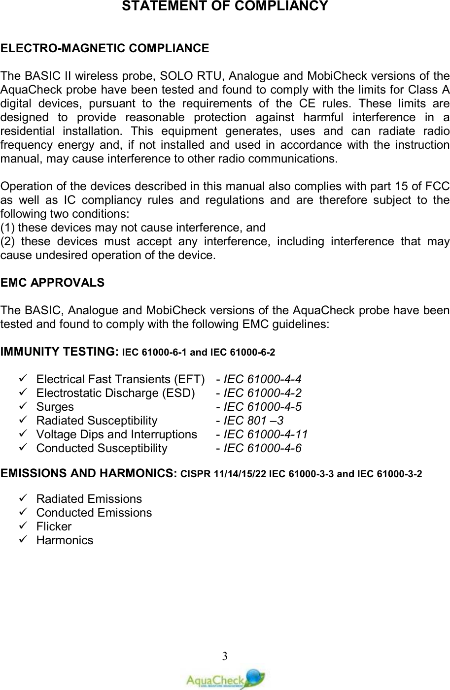   3STATEMENT OF COMPLIANCY   ELECTRO-MAGNETIC COMPLIANCE  The BASIC II wireless probe, SOLO RTU, Analogue and MobiCheck versions of the AquaCheck probe have been tested and found to comply with the limits for Class A digital  devices,  pursuant  to  the  requirements  of  the  CE  rules.  These  limits  are designed  to  provide  reasonable  protection  against  harmful  interference  in  a residential  installation.  This  equipment  generates,  uses  and  can  radiate  radio frequency  energy  and,  if  not  installed  and  used  in  accordance  with  the  instruction manual, may cause interference to other radio communications.  Operation of the devices described in this manual also complies with part 15 of FCC as  well  as  IC  compliancy  rules  and  regulations  and  are  therefore  subject  to  the following two conditions:  (1) these devices may not cause interference, and  (2)  these  devices  must  accept  any  interference,  including  interference  that  may cause undesired operation of the device.  EMC APPROVALS  The BASIC, Analogue and MobiCheck versions of the AquaCheck probe have been tested and found to comply with the following EMC guidelines:  IMMUNITY TESTING: IEC 61000-6-1 and IEC 61000-6-2    Electrical Fast Transients (EFT)   - IEC 61000-4-4   Electrostatic Discharge (ESD)   - IEC 61000-4-2   Surges         - IEC 61000-4-5   Radiated Susceptibility     - IEC 801 –3   Voltage Dips and Interruptions   - IEC 61000-4-11   Conducted Susceptibility     - IEC 61000-4-6  EMISSIONS AND HARMONICS: CISPR 11/14/15/22 IEC 61000-3-3 and IEC 61000-3-2    Radiated Emissions    Conducted Emissions    Flicker   Harmonics   