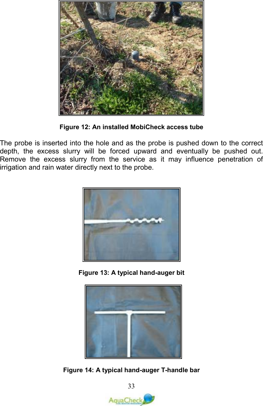   33  Figure 12: An installed MobiCheck access tube  The probe is inserted into the hole and as the probe is pushed down to the correct depth,  the  excess  slurry  will  be  forced  upward  and  eventually  be  pushed  out. Remove  the  excess  slurry  from  the  service  as  it  may  influence  penetration  of irrigation and rain water directly next to the probe.                  Figure 13: A typical hand-auger bit                                                 Figure 14: A typical hand-auger T-handle bar 