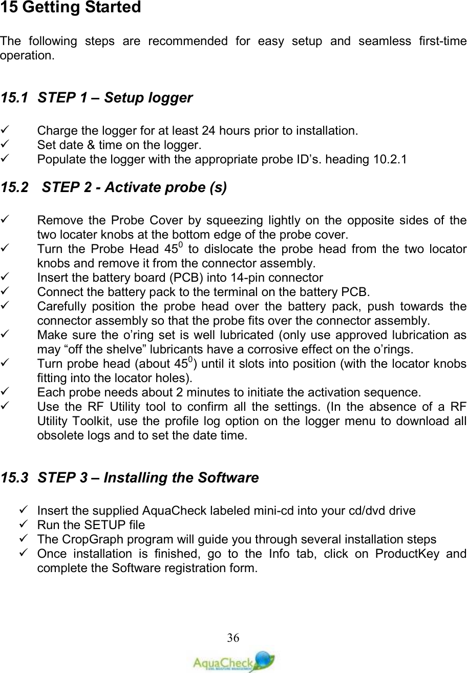   36 15 Getting Started   The  following  steps  are  recommended  for  easy  setup  and  seamless  first-time operation.  15.1  STEP 1 – Setup logger    Charge the logger for at least 24 hours prior to installation.   Set date &amp; time on the logger.   Populate the logger with the appropriate probe ID’s. heading  10.2.1 15.2   STEP 2 - Activate probe (s)    Remove  the  Probe  Cover  by  squeezing  lightly  on  the  opposite  sides  of  the two locater knobs at the bottom edge of the probe cover.   Turn  the  Probe  Head  450  to  dislocate  the  probe  head  from  the  two  locator knobs and remove it from the connector assembly.   Insert the battery board (PCB) into 14-pin connector    Connect the battery pack to the terminal on the battery PCB.   Carefully  position  the  probe  head  over  the  battery  pack,  push  towards  the connector assembly so that the probe fits over the connector assembly.   Make sure the  o’ring set is well lubricated (only use approved lubrication as may “off the shelve” lubricants have a corrosive effect on the o’rings.   Turn probe head (about 450) until it slots into position (with the locator knobs fitting into the locator holes).   Each probe needs about 2 minutes to initiate the activation sequence.   Use  the  RF  Utility  tool  to  confirm  all  the  settings.  (In  the  absence  of  a  RF Utility Toolkit,  use  the  profile  log option  on  the  logger menu to download all obsolete logs and to set the date time.  15.3  STEP 3 – Installing the Software    Insert the supplied AquaCheck labeled mini-cd into your cd/dvd drive   Run the SETUP file   The CropGraph program will guide you through several installation steps   Once  installation  is  finished,  go  to  the  Info  tab,  click  on  ProductKey  and complete the Software registration form. 