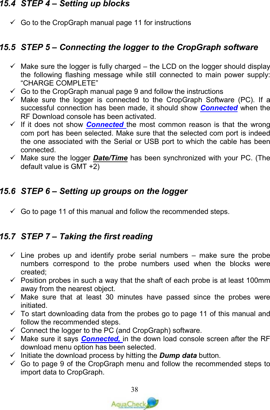   3815.4  STEP 4 – Setting up blocks     Go to the CropGraph manual page 11 for instructions  15.5  STEP 5 – Connecting the logger to the CropGraph software     Make sure the logger is fully charged – the LCD on the logger should display the  following  flashing  message  while  still  connected  to  main  power  supply:  “CHARGE COMPLETE”   Go to the CropGraph manual page 9 and follow the instructions   Make  sure  the  logger  is  connected  to  the  CropGraph  Software  (PC).  If  a successful connection has been made, it should show Connected when the RF Download console has been activated.   If  it  does  not  show  Connected  the  most  common  reason  is  that  the  wrong com port has been selected. Make sure that the selected com port is indeed the one associated with the Serial or USB port to which the cable has been connected.   Make sure the logger Date/Time has been synchronized with your PC. (The default value is GMT +2)  15.6  STEP 6 – Setting up groups on the logger     Go to page 11 of this manual and follow the recommended steps.  15.7  STEP 7 – Taking the first reading    Line  probes  up  and  identify  probe  serial  numbers  –  make  sure  the  probe numbers  correspond  to  the  probe  numbers  used  when  the  blocks  were created;   Position probes in such a way that the shaft of each probe is at least 100mm away from the nearest object.    Make  sure  that  at  least  30  minutes  have  passed  since  the  probes  were initiated.   To start downloading data from the probes go to page 11 of this manual and follow the recommended steps.   Connect the logger to the PC (and CropGraph) software.   Make sure it says Connected, in the down load console screen after the RF download menu option has been selected.   Initiate the download process by hitting the Dump data button.   Go to page 9 of the CropGraph menu and follow the recommended steps to import data to CropGraph.  