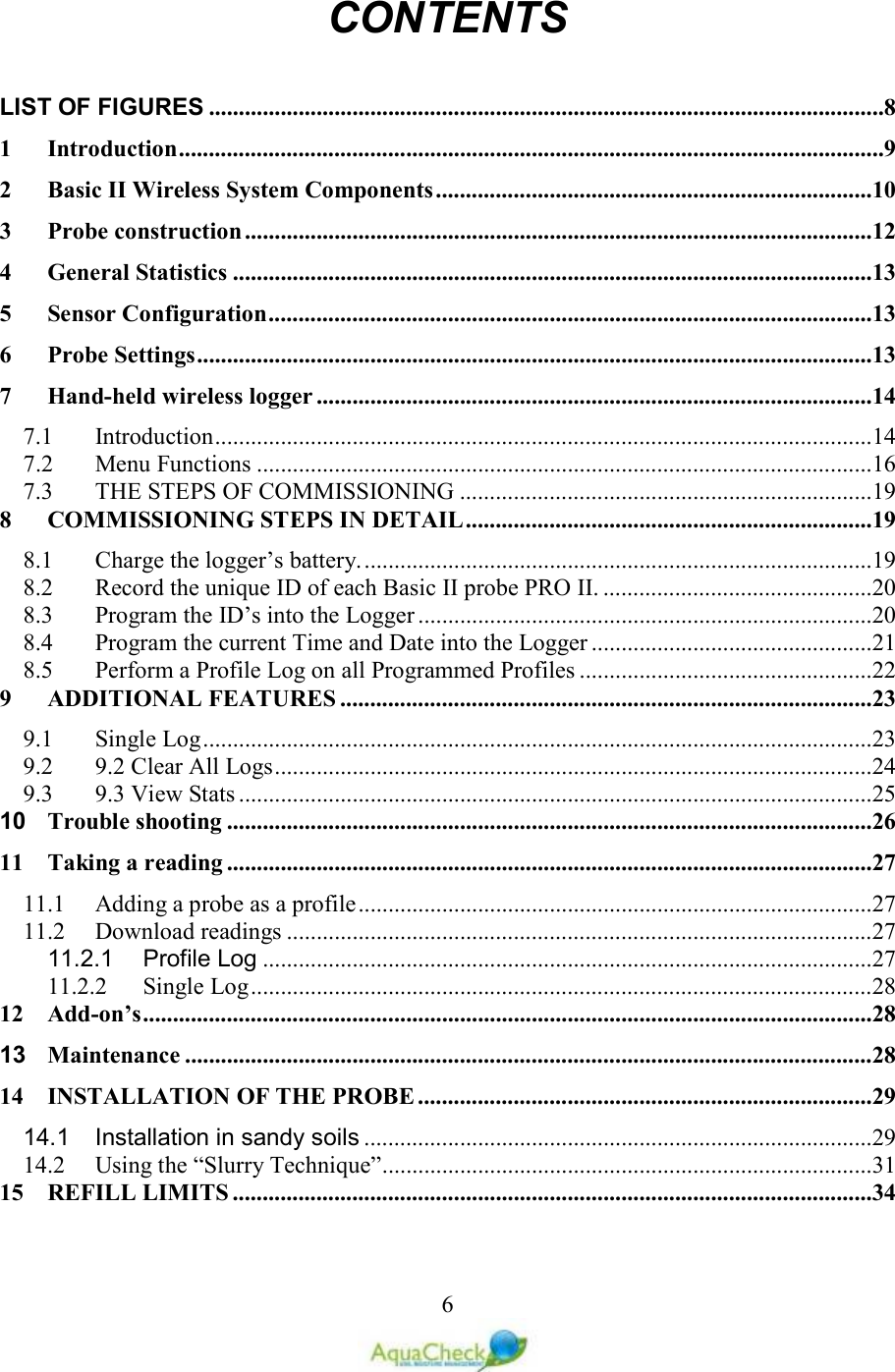   6CONTENTS  LIST OF FIGURES .................................................................................................................8 1 Introduction ......................................................................................................................9 2 Basic II Wireless System Components .........................................................................10 3 Probe construction .........................................................................................................12 4 General Statistics ...........................................................................................................13 5 Sensor Configuration .....................................................................................................13 6 Probe Settings .................................................................................................................13 7 Hand-held wireless logger .............................................................................................14 7.1 Introduction ..............................................................................................................14 7.2 Menu Functions .......................................................................................................16 7.3 THE STEPS OF COMMISSIONING .....................................................................19 8 COMMISSIOIG STEPS I DETAIL ....................................................................19 8.1 Charge the logger’s battery. .....................................................................................19 8.2 Record the unique ID of each Basic II probe PRO II. .............................................20 8.3 Program the ID’s into the Logger ............................................................................20 8.4 Program the current Time and Date into the Logger ...............................................21 8.5 Perform a Profile Log on all Programmed Profiles .................................................22 9 ADDITIOAL FEATURES .........................................................................................23 9.1 Single Log ................................................................................................................23 9.2 9.2 Clear All Logs ....................................................................................................24 9.3 9.3 View Stats ..........................................................................................................25 10 Trouble shooting ............................................................................................................26 11 Taking a reading ............................................................................................................27 11.1 Adding a probe as a profile ......................................................................................27 11.2 Download readings ..................................................................................................27 11.2.1 Profile Log ......................................................................................................27 11.2.2 Single Log ........................................................................................................28 12 Add-on’s ..........................................................................................................................28 13 Maintenance ...................................................................................................................28 14 ISTALLATIO OF THE PROBE ............................................................................29 14.1 Installation in sandy soils .....................................................................................29 14.2 Using the “Slurry Technique” ..................................................................................31 15 REFILL LIMITS ...........................................................................................................34 