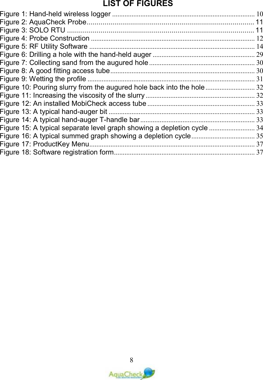   8 LIST OF FIGURES Figure 1: Hand-held wireless logger ................................................................................. 10 Figure 2: AquaCheck Probe ..................................................................................... 11 Figure 3: SOLO RTU ............................................................................................... 11 Figure 4: Probe Construction ............................................................................................. 12 Figure 5: RF Utility Software .............................................................................................. 14 Figure 6: Drilling a hole with the hand-held auger .......................................................... 29 Figure 7: Collecting sand from the augured hole ............................................................ 30 Figure 8: A good fitting access tube .................................................................................. 30 Figure 9: Wetting the profile ............................................................................................... 31 Figure 10: Pouring slurry from the augured hole back into the hole ............................ 32 Figure 11: Increasing the viscosity of the slurry .............................................................. 32 Figure 12: An installed MobiCheck access tube ............................................................. 33 Figure 13: A typical hand-auger bit ................................................................................... 33 Figure 14: A typical hand-auger T-handle bar ................................................................. 33 Figure 15: A typical separate level graph showing a depletion cycle .......................... 34 Figure 16: A typical summed graph showing a depletion cycle .................................... 35 Figure 17: ProductKey Menu .............................................................................................. 37 Figure 18: Software registration form ................................................................................ 37  