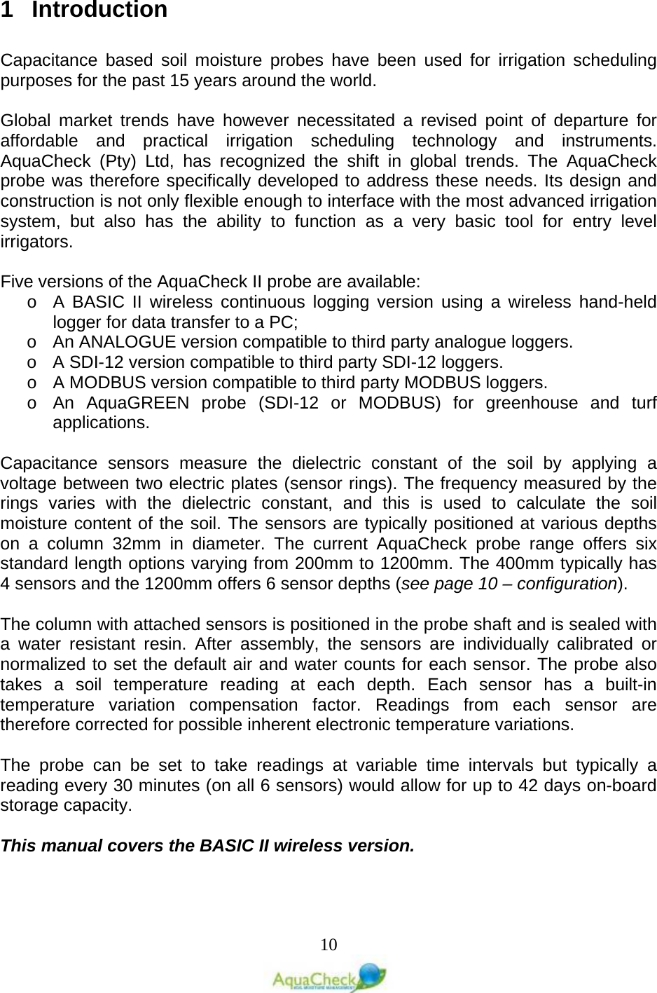   10 1  Introduction  Capacitance based soil moisture probes have been used for irrigation scheduling purposes for the past 15 years around the world.  Global market trends have however necessitated a revised point of departure for affordable and practical irrigation scheduling technology and instruments. AquaCheck (Pty) Ltd, has recognized the shift in global trends. The AquaCheck probe was therefore specifically developed to address these needs. Its design and construction is not only flexible enough to interface with the most advanced irrigation system, but also has the ability to function as a very basic tool for entry level irrigators.  Five versions of the AquaCheck II probe are available:  o A BASIC II wireless continuous logging version using a wireless hand-held logger for data transfer to a PC; o An ANALOGUE version compatible to third party analogue loggers. o A SDI-12 version compatible to third party SDI-12 loggers. o A MODBUS version compatible to third party MODBUS loggers. o An AquaGREEN probe (SDI-12 or MODBUS) for greenhouse and turf applications.  Capacitance sensors measure the dielectric constant of the soil by applying a voltage between two electric plates (sensor rings). The frequency measured by the rings varies with the dielectric constant, and this is used to calculate the soil moisture content of the soil. The sensors are typically positioned at various depths on a column 32mm in diameter. The current AquaCheck probe range offers six standard length options varying from 200mm to 1200mm. The 400mm typically has 4 sensors and the 1200mm offers 6 sensor depths (see page 10 – configuration).  The column with attached sensors is positioned in the probe shaft and is sealed with a water resistant resin. After assembly, the sensors are individually calibrated or normalized to set the default air and water counts for each sensor. The probe also takes a soil temperature reading at each depth. Each sensor has a built-in temperature variation compensation factor. Readings from each sensor are therefore corrected for possible inherent electronic temperature variations.   The probe can be set to take readings at variable time intervals but typically a reading every 30 minutes (on all 6 sensors) would allow for up to 42 days on-board storage capacity.  This manual covers the BASIC II wireless version. 