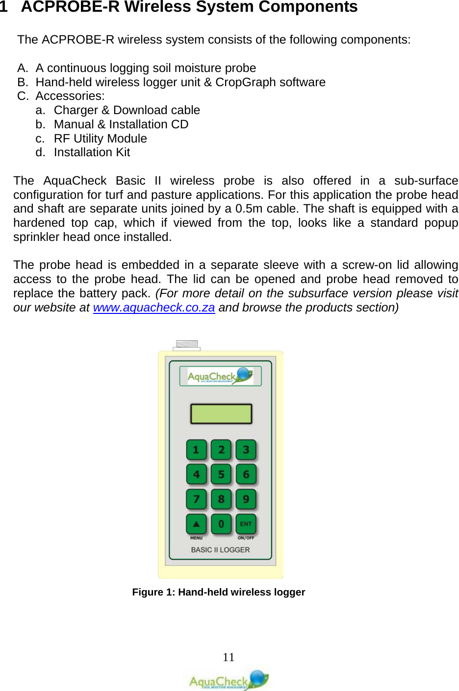   11 1  ACPROBE-R Wireless System Components  The ACPROBE-R wireless system consists of the following components:  A. A continuous logging soil moisture probe B. Hand-held wireless logger unit &amp; CropGraph software C.  Accessories: a. Charger &amp; Download cable b. Manual &amp; Installation CD c.  RF Utility Module d. Installation Kit   The AquaCheck Basic II wireless probe is also offered in a sub-surface configuration for turf and pasture applications. For this application the probe head and shaft are separate units joined by a 0.5m cable. The shaft is equipped with a hardened top cap, which if viewed from the top, looks like a standard popup sprinkler head once installed.  The probe head is embedded in a separate sleeve with a screw-on lid allowing access to the probe head. The lid can be opened and probe head removed to replace the battery pack. (For more detail on the subsurface version please visit our website at www.aquacheck.co.za and browse the products section)             Figure 1: Hand-held wireless logger 