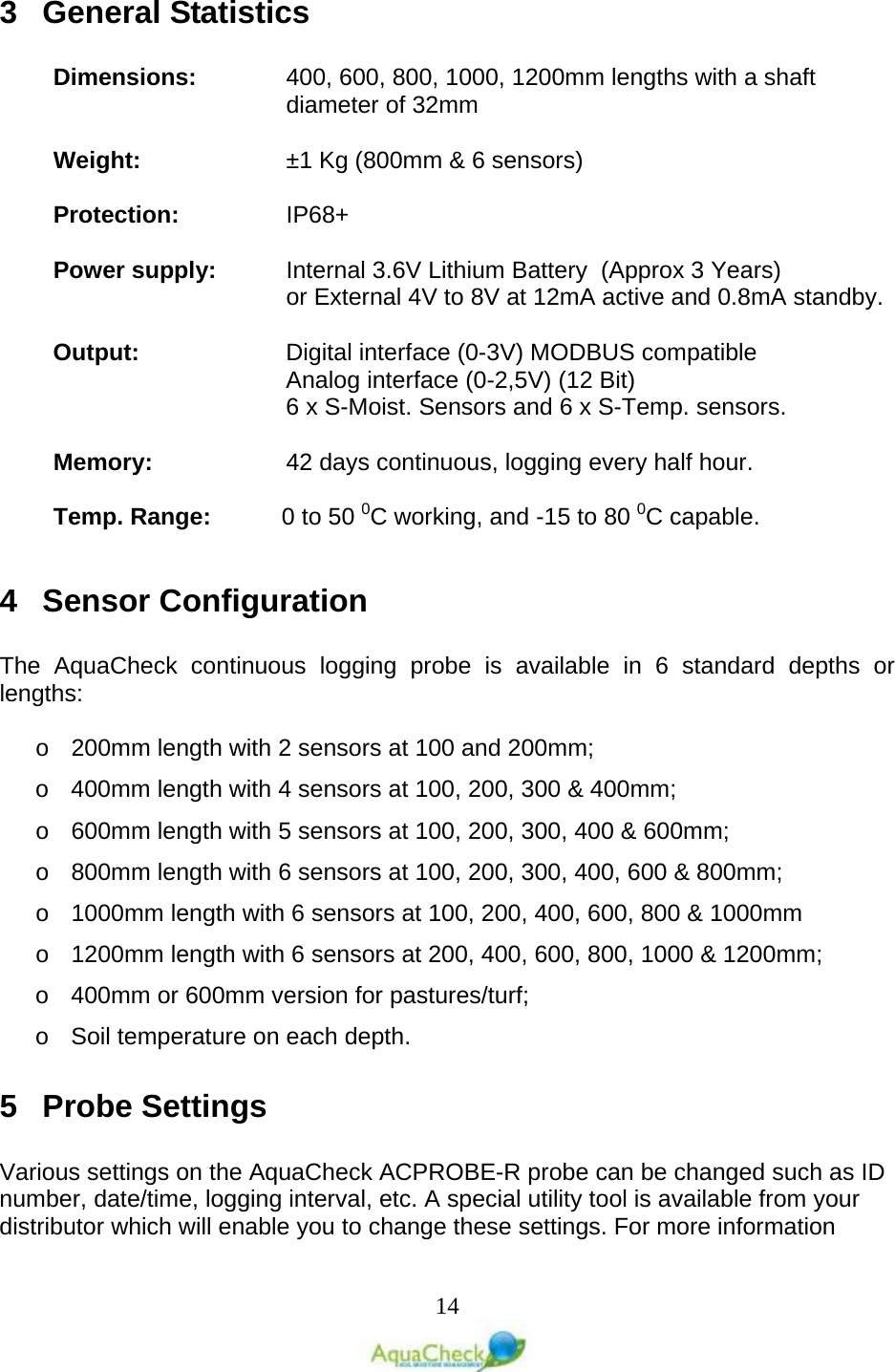   14 3  General Statistics  Dimensions: 400, 600, 800, 1000, 1200mm lengths with a shaft diameter of 32mm  Weight:   ±1 Kg (800mm &amp; 6 sensors)  Protection:    IP68+  Power supply: Internal 3.6V Lithium Battery  (Approx 3 Years) or External 4V to 8V at 12mA active and 0.8mA standby.  Output: Digital interface (0-3V) MODBUS compatible     Analog interface (0-2,5V) (12 Bit)  6 x S-Moist. Sensors and 6 x S-Temp. sensors.  Memory: 42 days continuous, logging every half hour.  Temp. Range: 0 to 50 0C working, and -15 to 80 0C capable.  4  Sensor Configuration  The AquaCheck continuous logging probe is available in 6 standard depths or lengths:  o 200mm length with 2 sensors at 100 and 200mm; o 400mm length with 4 sensors at 100, 200, 300 &amp; 400mm; o 600mm length with 5 sensors at 100, 200, 300, 400 &amp; 600mm; o 800mm length with 6 sensors at 100, 200, 300, 400, 600 &amp; 800mm; o 1000mm length with 6 sensors at 100, 200, 400, 600, 800 &amp; 1000mm o 1200mm length with 6 sensors at 200, 400, 600, 800, 1000 &amp; 1200mm; o 400mm or 600mm version for pastures/turf; o Soil temperature on each depth. 5  Probe Settings  Various settings on the AquaCheck ACPROBE-R probe can be changed such as ID number, date/time, logging interval, etc. A special utility tool is available from your distributor which will enable you to change these settings. For more information 