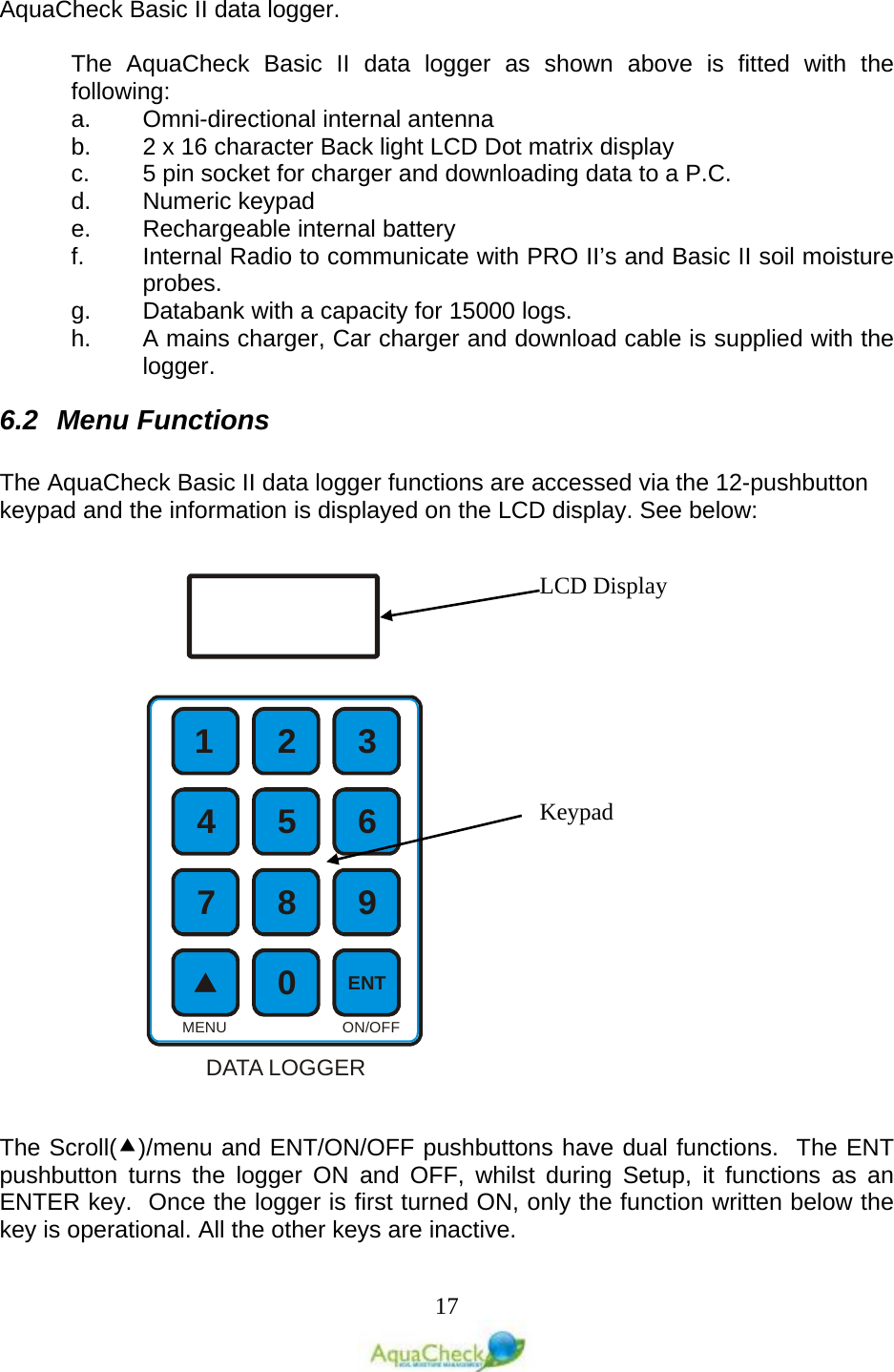   17 AquaCheck Basic II data logger.  The  AquaCheck Basic II data logger as shown above is fitted with the following: a. Omni-directional internal antenna b. 2 x 16 character Back light LCD Dot matrix display c.  5 pin socket for charger and downloading data to a P.C. d. Numeric keypad e. Rechargeable internal battery f. Internal Radio to communicate with PRO II’s and Basic II soil moisture probes. g. Databank with a capacity for 15000 logs. h. A mains charger, Car charger and download cable is supplied with the logger. 6.2 Menu Functions  The AquaCheck Basic II data logger functions are accessed via the 12-pushbutton keypad and the information is displayed on the LCD display. See below:    The Scroll()/menu and ENT/ON/OFF pushbuttons have dual functions.  The ENT pushbutton turns the logger ON and OFF, whilst during Setup, it functions as an ENTER key.  Once the logger is first turned ON, only the function written below the key is operational. All the other keys are inactive.  12 356748 90ENTON/OFFMENUDATA LOGGERLCD Display Keypad 