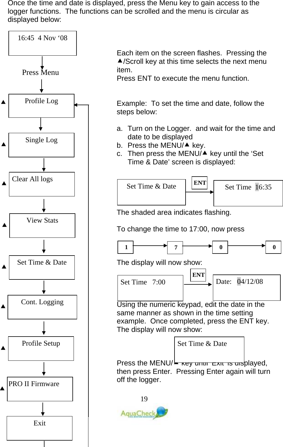   19 Once the time and date is displayed, press the Menu key to gain access to the logger functions.  The functions can be scrolled and the menu is circular as displayed below:    Each item on the screen flashes.  Pressing the /Scroll key at this time selects the next menu item. Press ENT to execute the menu function.   Example:  To set the time and date, follow the steps below:  a. Turn on the Logger.  and wait for the time and date to be displayed b. Press the MENU/ key. c.  Then press the MENU/ key until the ‘Set Time &amp; Date’ screen is displayed:      The shaded area indicates flashing.  To change the time to 17:00, now press     The display will now show:     Using the numeric keypad, edit the date in the same manner as shown in the time setting example.  Once completed, press the ENT key.  The display will now show:    Press the MENU/ key until ‘Exit’ is displayed, then press Enter.  Pressing Enter again will turn off the logger.Set Time  16:35 Set Time &amp; Date ENT 1 7 0 0 Set Time   7:00 Date:   04/12/08 ENT Set Time &amp; Date Press Menu  Profile Log 16:45  4 Nov ‘08 Single Log   Clear All logs   View Stats   Set Time &amp; Date   Cont. Logging   Profile Setup   PRO II Firmware  Exit 