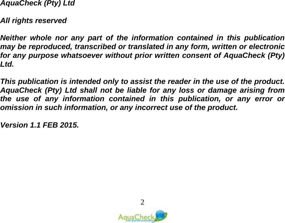   2                      AquaCheck (Pty) Ltd    All rights reserved  Neither whole nor any part of the information contained in this publication may be reproduced, transcribed or translated in any form, written or electronic for any purpose whatsoever without prior written consent of AquaCheck (Pty) Ltd.  This publication is intended only to assist the reader in the use of the product. AquaCheck (Pty) Ltd shall not be liable for any loss or damage arising from the use of any information contained in this publication, or any error or omission in such information, or any incorrect use of the product.  Version 1.1 FEB 2015.   