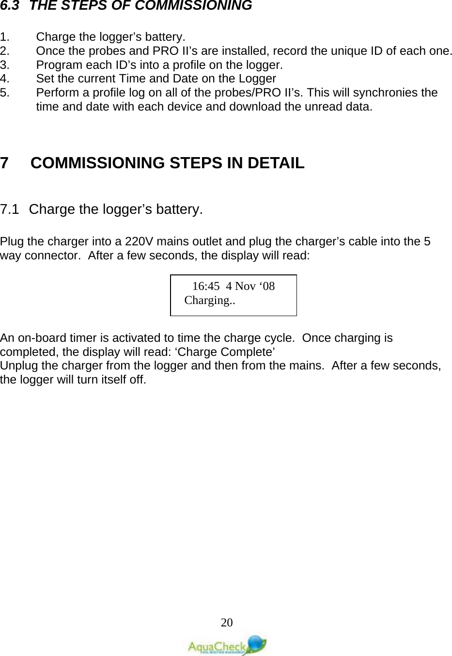   20   6.3 THE STEPS OF COMMISSIONING  1. Charge the logger’s battery. 2. Once the probes and PRO II’s are installed, record the unique ID of each one. 3. Program each ID’s into a profile on the logger. 4. Set the current Time and Date on the Logger 5. Perform a profile log on all of the probes/PRO II’s. This will synchronies the time and date with each device and download the unread data.   7    COMMISSIONING STEPS IN DETAIL  7.1 Charge the logger’s battery.  Plug the charger into a 220V mains outlet and plug the charger’s cable into the 5 way connector.  After a few seconds, the display will read:  An on-board timer is activated to time the charge cycle.  Once charging is completed, the display will read: ‘Charge Complete’ Unplug the charger from the logger and then from the mains.  After a few seconds, the logger will turn itself off. 16:45  4 Nov ‘08    Charging.. 