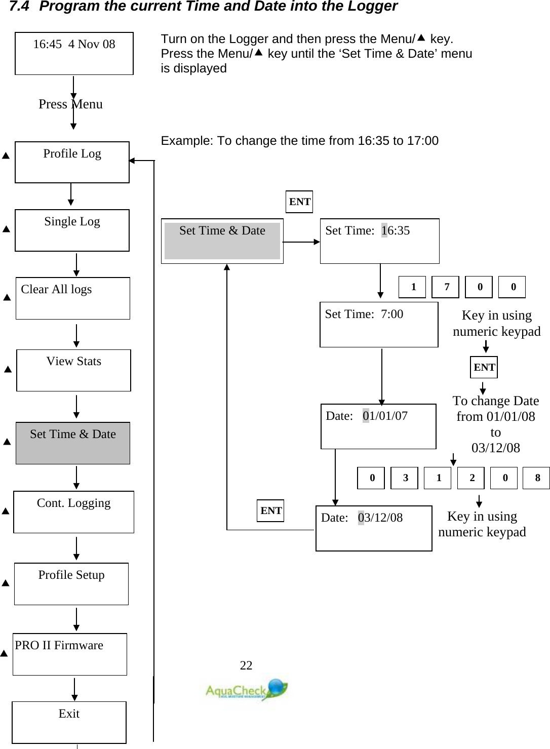   22  7.4 Program the current Time and Date into the Logger  Turn on the Logger and then press the Menu/ key. Press the Menu/ key until the ‘Set Time &amp; Date’ menu is displayed     Example: To change the time from 16:35 to 17:00    Press Menu  Profile Log 16:45  4 Nov 08 Single Log   Clear All logs   View Stats   Set Time &amp; Date   Cont. Logging   Profile Setup   PRO II Firmware   Exit Set Time:  16:35 Set Time &amp; Date ENT 1 7 0 0 Set Time:  7:00 Date:   01/01/07 ENT Key in using numeric keypad  To change Date from 01/01/08 to  03/12/08  0 3 1 2 0 8 Date:   03/12/08 Key in using numeric keypad  ENT 