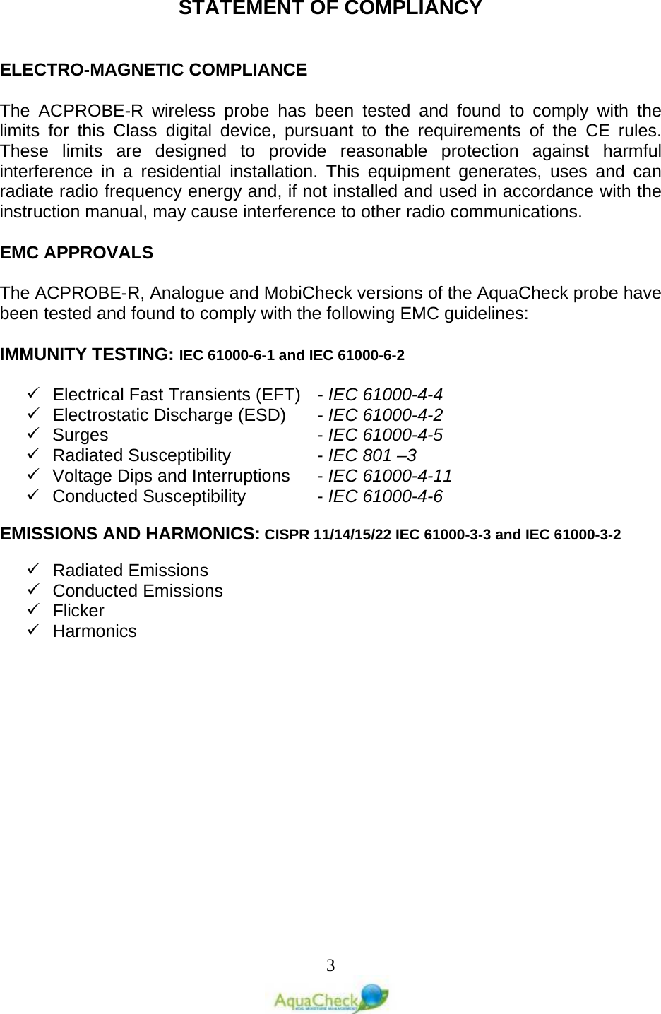   3 STATEMENT OF COMPLIANCY   ELECTRO-MAGNETIC COMPLIANCE  The ACPROBE-R  wireless probe has been tested and found to comply with the limits for this Class digital device, pursuant to the requirements of the CE rules. These limits are designed to provide reasonable protection against harmful interference in a residential installation. This equipment generates, uses and can radiate radio frequency energy and, if not installed and used in accordance with the instruction manual, may cause interference to other radio communications.  EMC APPROVALS  The ACPROBE-R, Analogue and MobiCheck versions of the AquaCheck probe have been tested and found to comply with the following EMC guidelines:  IMMUNITY TESTING: IEC 61000-6-1 and IEC 61000-6-2   Electrical Fast Transients (EFT)   - IEC 61000-4-4  Electrostatic Discharge (ESD)   - IEC 61000-4-2  Surges         - IEC 61000-4-5  Radiated Susceptibility     - IEC 801 –3  Voltage Dips and Interruptions   - IEC 61000-4-11  Conducted Susceptibility     - IEC 61000-4-6  EMISSIONS AND HARMONICS: CISPR 11/14/15/22 IEC 61000-3-3 and IEC 61000-3-2   Radiated Emissions   Conducted Emissions   Flicker  Harmonics   