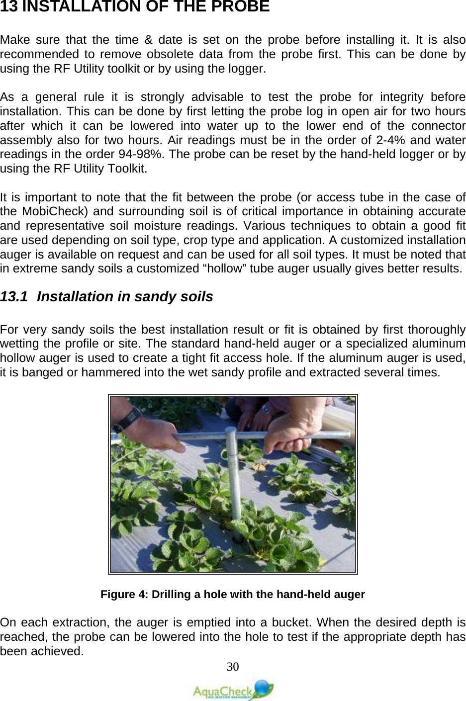   30 13 INSTALLATION OF THE PROBE   Make sure that the time &amp; date is set on the probe before installing it. It is also recommended to remove obsolete data from the probe first. This can be done by using the RF Utility toolkit or by using the logger.  As a general rule it is strongly advisable to test the probe for integrity  before installation. This can be done by first letting the probe log in open air for two hours after which it can be lowered into water up to the lower end of the connector assembly also for two hours. Air readings must be in the order of 2-4% and water readings in the order 94-98%. The probe can be reset by the hand-held logger or by using the RF Utility Toolkit.  It is important to note that the fit between the probe (or access tube in the case of the MobiCheck) and surrounding soil is of critical importance in obtaining accurate and representative soil moisture readings. Various techniques to obtain a good fit are used depending on soil type, crop type and application. A customized installation auger is available on request and can be used for all soil types. It must be noted that in extreme sandy soils a customized “hollow” tube auger usually gives better results. 13.1 Installation in sandy soils  For very sandy soils the best installation result or fit is obtained by first thoroughly wetting the profile or site. The standard hand-held auger or a specialized aluminum hollow auger is used to create a tight fit access hole. If the aluminum auger is used, it is banged or hammered into the wet sandy profile and extracted several times.     Figure 4: Drilling a hole with the hand-held auger  On each extraction, the auger is emptied into a bucket. When the desired depth is reached, the probe can be lowered into the hole to test if the appropriate depth has been achieved.  