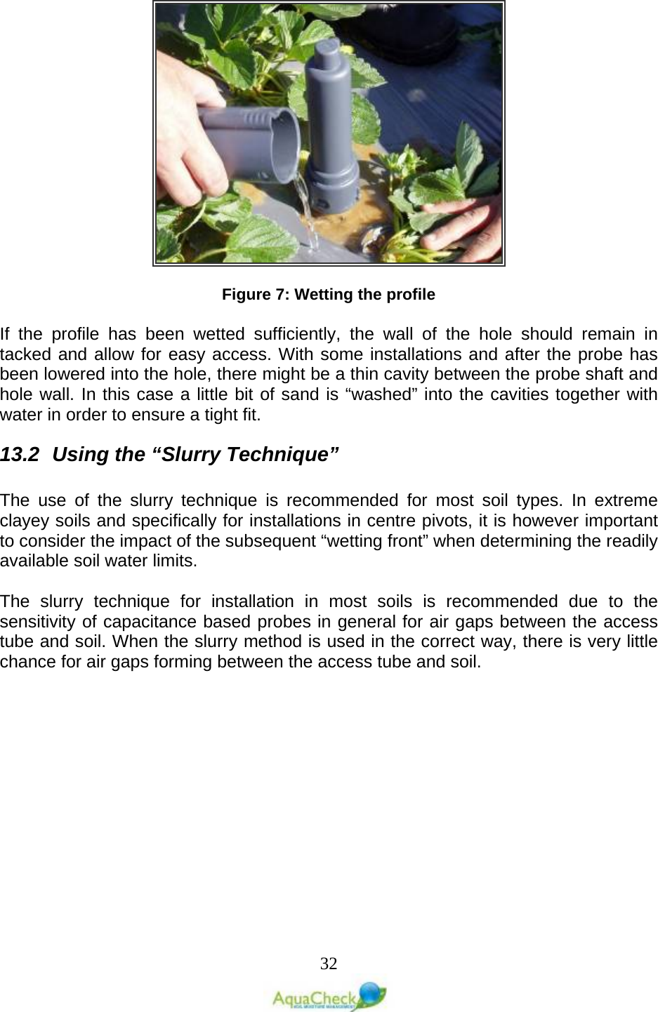   32   Figure 7: Wetting the profile  If the profile has been wetted sufficiently, the wall of the hole should remain in tacked and allow for easy access. With some installations and after the probe has been lowered into the hole, there might be a thin cavity between the probe shaft and hole wall. In this case a little bit of sand is “washed” into the cavities together with water in order to ensure a tight fit.  13.2 Using the “Slurry Technique”  The use of the slurry technique is recommended for most soil types. In extreme clayey soils and specifically for installations in centre pivots, it is however important to consider the impact of the subsequent “wetting front” when determining the readily available soil water limits.   The slurry technique for installation in most soils is recommended due to the sensitivity of capacitance based probes in general for air gaps between the access tube and soil. When the slurry method is used in the correct way, there is very little chance for air gaps forming between the access tube and soil.  