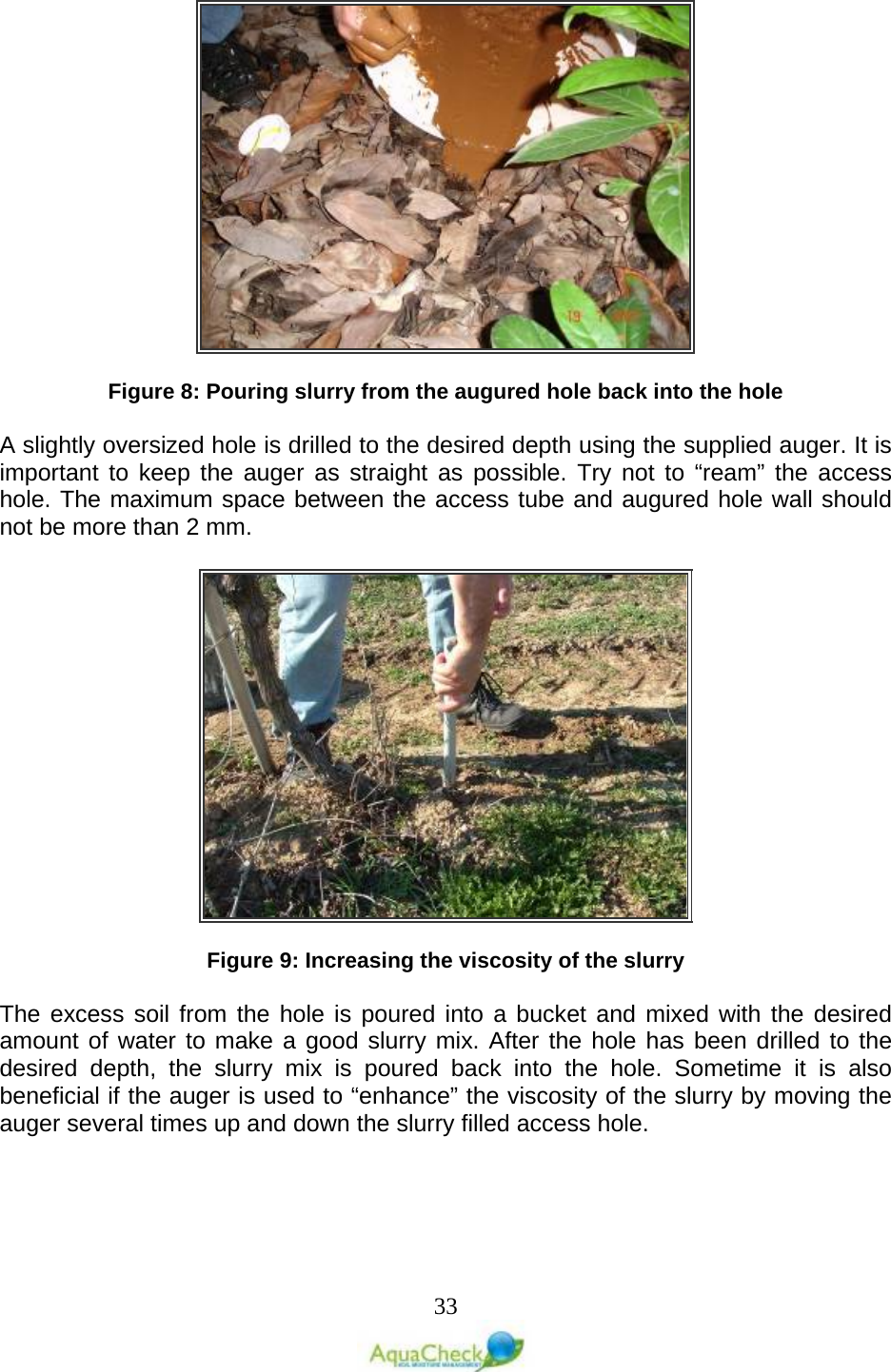   33   Figure 8: Pouring slurry from the augured hole back into the hole  A slightly oversized hole is drilled to the desired depth using the supplied auger. It is important to keep the auger as straight as possible. Try not to “ream” the access hole. The maximum space between the access tube and augured hole wall should not be more than 2 mm.     Figure 9: Increasing the viscosity of the slurry  The excess soil from the hole is poured into a bucket and mixed with the desired amount of water to make a good slurry mix. After the hole has been drilled to the desired depth, the slurry mix is poured back into the hole. Sometime it is also beneficial if the auger is used to “enhance” the viscosity of the slurry by moving the auger several times up and down the slurry filled access hole.   