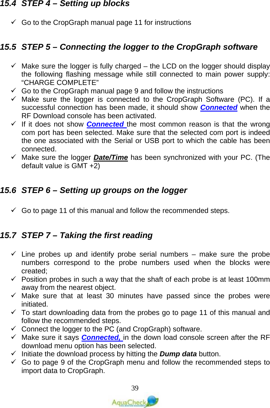   39 15.4 STEP 4 – Setting up blocks    Go to the CropGraph manual page 11 for instructions  15.5 STEP 5 – Connecting the logger to the CropGraph software    Make sure the logger is fully charged – the LCD on the logger should display the following flashing message while still connected to main power supply:  “CHARGE COMPLETE”  Go to the CropGraph manual page 9 and follow the instructions  Make sure the logger is connected to the CropGraph Software (PC). If a successful connection has been made, it should show Connected when the RF Download console has been activated.  If it does not show Connected the most common reason is that the wrong com port has been selected. Make sure that the selected com port is indeed the one associated with the Serial or USB port to which the cable has been connected.  Make sure the logger Date/Time has been synchronized with your PC. (The default value is GMT +2)  15.6 STEP 6 – Setting up groups on the logger    Go to page 11 of this manual and follow the recommended steps.  15.7 STEP 7 – Taking the first reading   Line probes up and identify probe serial numbers –  make sure the probe numbers correspond to the probe numbers used when the blocks were created;  Position probes in such a way that the shaft of each probe is at least 100mm away from the nearest object.   Make sure that at least 30 minutes have passed since the probes were initiated.  To start downloading data from the probes go to page 11 of this manual and follow the recommended steps.  Connect the logger to the PC (and CropGraph) software.  Make sure it says Connected, in the down load console screen after the RF download menu option has been selected.  Initiate the download process by hitting the Dump data button.  Go to page 9 of the CropGraph menu and follow the recommended steps to import data to CropGraph.  