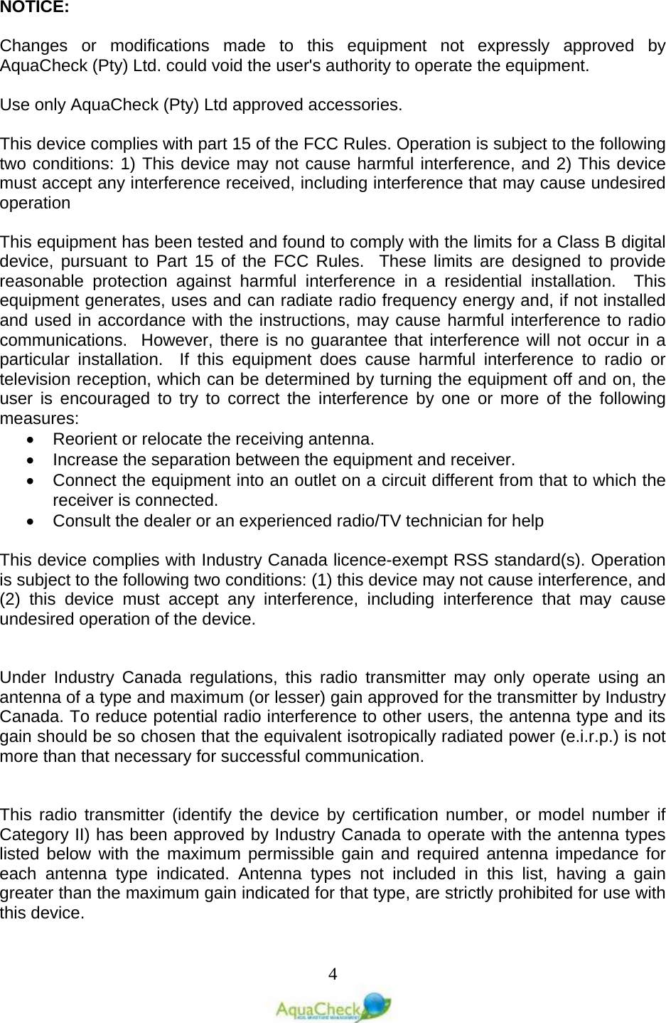   4 NOTICE:  Changes or modifications made to this equipment not expressly approved by AquaCheck (Pty) Ltd. could void the user&apos;s authority to operate the equipment.   Use only AquaCheck (Pty) Ltd approved accessories.  This device complies with part 15 of the FCC Rules. Operation is subject to the following two conditions: 1) This device may not cause harmful interference, and 2) This device must accept any interference received, including interference that may cause undesired operation  This equipment has been tested and found to comply with the limits for a Class B digital device, pursuant to Part 15 of the FCC Rules.  These limits are designed to provide reasonable protection against harmful interference in a residential installation.  This equipment generates, uses and can radiate radio frequency energy and, if not installed and used in accordance with the instructions, may cause harmful interference to radio communications.  However, there is no guarantee that interference will not occur in a particular installation.  If this equipment does cause harmful interference to radio or television reception, which can be determined by turning the equipment off and on, the user is encouraged to try to correct the interference by one or more of the following measures: • Reorient or relocate the receiving antenna. • Increase the separation between the equipment and receiver. • Connect the equipment into an outlet on a circuit different from that to which the receiver is connected. • Consult the dealer or an experienced radio/TV technician for help  This device complies with Industry Canada licence-exempt RSS standard(s). Operation is subject to the following two conditions: (1) this device may not cause interference, and (2) this device must accept any interference, including interference that may cause undesired operation of the device.   Under Industry Canada regulations, this radio transmitter may only operate using an antenna of a type and maximum (or lesser) gain approved for the transmitter by Industry Canada. To reduce potential radio interference to other users, the antenna type and its gain should be so chosen that the equivalent isotropically radiated power (e.i.r.p.) is not more than that necessary for successful communication.   This radio transmitter (identify the device by certification number, or model number if Category II) has been approved by Industry Canada to operate with the antenna types listed below with the maximum permissible gain and required antenna impedance for each antenna type indicated. Antenna types not included in this list, having a gain greater than the maximum gain indicated for that type, are strictly prohibited for use with this device. 