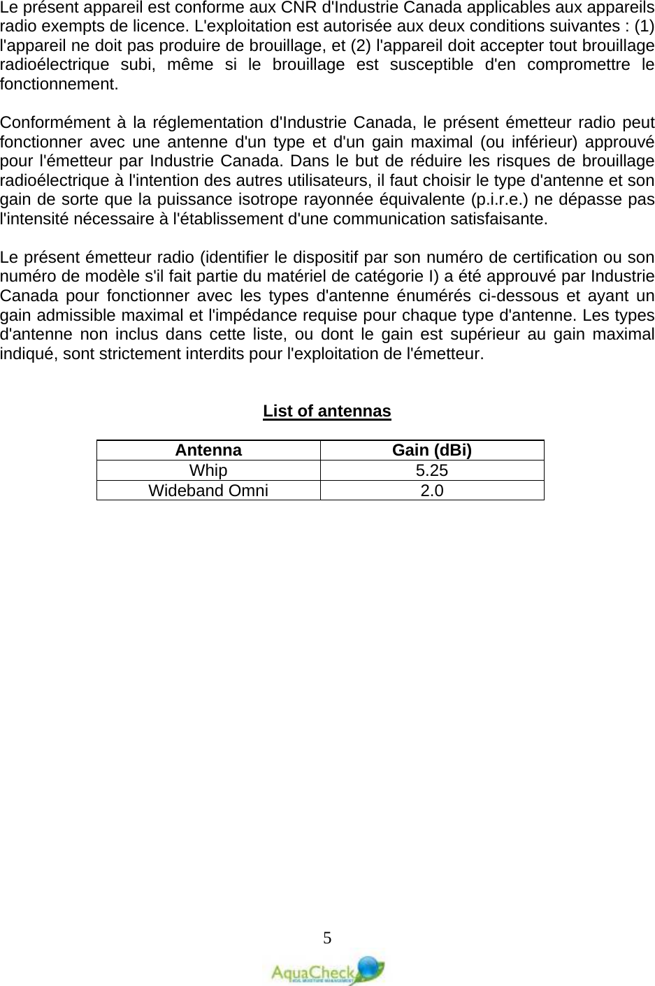   5  Le présent appareil est conforme aux CNR d&apos;Industrie Canada applicables aux appareils radio exempts de licence. L&apos;exploitation est autorisée aux deux conditions suivantes : (1) l&apos;appareil ne doit pas produire de brouillage, et (2) l&apos;appareil doit accepter tout brouillage radioélectrique subi, même si le brouillage est susceptible d&apos;en compromettre le fonctionnement.  Conformément à la réglementation d&apos;Industrie Canada, le présent émetteur radio peut fonctionner avec une antenne d&apos;un type et d&apos;un gain maximal (ou inférieur) approuvé pour l&apos;émetteur par Industrie Canada. Dans le but de réduire les risques de brouillage radioélectrique à l&apos;intention des autres utilisateurs, il faut choisir le type d&apos;antenne et son gain de sorte que la puissance isotrope rayonnée équivalente (p.i.r.e.) ne dépasse pas l&apos;intensité nécessaire à l&apos;établissement d&apos;une communication satisfaisante.  Le présent émetteur radio (identifier le dispositif par son numéro de certification ou son numéro de modèle s&apos;il fait partie du matériel de catégorie I) a été approuvé par Industrie Canada pour fonctionner avec les types d&apos;antenne énumérés ci-dessous et ayant un gain admissible maximal et l&apos;impédance requise pour chaque type d&apos;antenne. Les types d&apos;antenne non inclus dans cette liste, ou dont le gain est supérieur au gain maximal indiqué, sont strictement interdits pour l&apos;exploitation de l&apos;émetteur.   List of antennas  Antenna Gain (dBi) Whip 5.25 Wideband Omni 2.0  