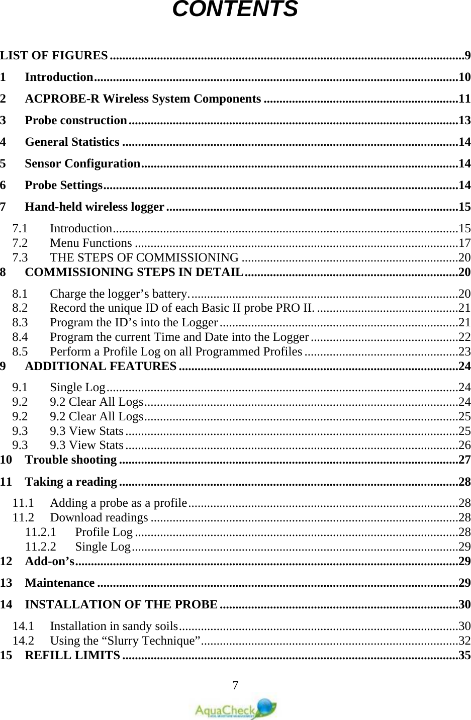   7 CONTENTS  LIST OF FIGURES .................................................................................................................9 1 Introduction ....................................................................................................................10 2 ACPROBE-R Wireless System Components ..............................................................11 3 Probe construction .........................................................................................................13 4 General Statistics ...........................................................................................................14 5 Sensor Configuration .....................................................................................................14 6 Probe Settings .................................................................................................................14 7 Hand-held wireless logger .............................................................................................15 7.1  Introduction ..............................................................................................................15 7.2  Menu Functions .......................................................................................................17 7.3  THE STEPS OF COMMISSIONING .....................................................................20 8 COMMISSIONING STEPS IN DETAIL ....................................................................20 8.1  Charge the logger’s battery. .....................................................................................20 8.2  Record the unique ID of each Basic II probe PRO II. .............................................21 8.3  Program the ID’s into the Logger ............................................................................21 8.4  Program the current Time and Date into the Logger ...............................................22 8.5  Perform a Profile Log on all Programmed Profiles .................................................23 9 ADDITIONAL FEATURES .........................................................................................24 9.1  Single Log ................................................................................................................24 9.2  9.2 Clear All Logs ....................................................................................................24 9.2  9.2 Clear All Logs ....................................................................................................25 9.3  9.3 View Stats ..........................................................................................................25 9.3  9.3 View Stats ..........................................................................................................26 10 Trouble shooting ............................................................................................................27 11 Taking a reading ............................................................................................................28 11.1  Adding a probe as a profile ......................................................................................28 11.2  Download readings ..................................................................................................28 11.2.1  Profile Log .......................................................................................................28 11.2.2  Single Log ........................................................................................................29 12 Add-on’s ..........................................................................................................................29 13 Maintenance ...................................................................................................................29 14 INSTALLATION OF THE PROBE ............................................................................30 14.1  Installation in sandy soils .........................................................................................30 14.2  Using the “Slurry Technique” ..................................................................................32 15 REFILL LIMITS ...........................................................................................................35 